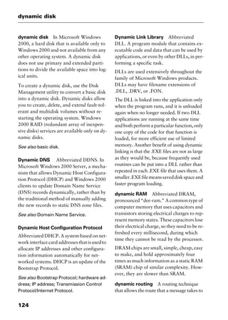 dynamic disk
124
dynamic disk In Microsoft Windows
2000, a hard disk that is available only to
Windows 2000 and not available from any
other operating system. A dynamic disk
does not use primary and extended parti-
tions to divide the available space into log-
ical units.
To create a dynamic disk, use the Disk
Management utility to convert a basic disk
into a dynamic disk. Dynamic disks allow
you to create, delete, and extend fault-tol-
erant and multidisk volumes without re-
starting the operating system. Windows
2000 RAID (redundant array of inexpen-
sive disks) services are available only on dy-
namic disks.
See also basic disk.
Dynamic DNS Abbreviated DDNS. In
Microsoft Windows 2000 Server, a mecha-
nism that allows Dynamic Host Configura-
tion Protocol (DHCP) and Windows 2000
clients to update Domain Name Service
(DNS) records dynamically, rather than by
the traditional method of manually adding
the new records to static DNS zone files.
See also Domain Name Service.
Dynamic Host Configuration Protocol
Abbreviated DHCP. A system based on net-
work interface card addresses that is used to
allocate IP addresses and other configura-
tion information automatically for net-
worked systems. DHCP is an update of the
Bootstrap Protocol.
See also Bootstrap Protocol; hardware ad-
dress; IP address; Transmission Control
Protocol/Internet Protocol.
Dynamic Link Library Abbreviated
DLL. A program module that contains ex-
ecutable code and data that can be used by
applications, or even by other DLLs, in per-
forming a specific task.
DLLs are used extensively throughout the
family of Microsoft Windows products.
DLLs may have filename extensions of
.DLL, .DRV, or .FON.
The DLL is linked into the application only
when the program runs, and it is unloaded
again when no longer needed. If two DLL
applications are running at the same time
and both perform a particular function, only
one copy of the code for that function is
loaded, for more efficient use of limited
memory. Another benefit of using dynamic
linking is that the .EXE files are not as large
as they would be, because frequently used
routines can be put into a DLL rather than
repeated in each .EXE file that uses them. A
smaller.EXEfilemeanssaveddiskspaceand
faster program loading.
dynamic RAM Abbreviated DRAM,
pronounced “dee-ram.” A common type of
computer memory that uses capacitors and
transistors storing electrical charges to rep-
resent memory states. These capacitors lose
their electrical charge, so they need to be re-
freshed every millisecond, during which
time they cannot be read by the processor.
DRAM chips are small, simple, cheap, easy
to make, and hold approximately four
times as much information as a static RAM
(SRAM) chip of similar complexity. How-
ever, they are slower than SRAM.
dynamic routing A routing technique
that allows the route that a message takes to
2461book Page 124 Thursday, May 4, 2000 11:59 AM
Copyright © 2000 SYBEX Inc., Alameda, CA. www.sybex.com
 