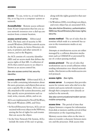 access
8
access To use, write to, or read from a
file, or to log in to a computer system or
network.
AccessBuilder Remote access software
from 3Com Corporation that lets you ac-
cess network resources over a dial-up con-
nection from a remote location.
access control entry Abbreviated
ACE. The basic unit of security in Mi-
crosoft Windows 2000 that controls access
to the file system, to Active Directory ob-
jects, to printers and other network re-
sources, and to the Registry.
An ACE consists of a security identifier
(SID) and an access mask that defines the
access rights of that SID. A collection of
ACEs that control access to an object is
known as an access control list.
See also access control list; security
identifier.
access control list Abbreviated ACL. A
list or table containing information about
the users, processes, and objects that can ac-
cess a specific file or object. ACLs are usu-
ally attached to file-system directories, and
they specify access permissions such as
read, write, execute, delete, and so on.
ACLs are implemented in Novell NetWare,
Microsoft Windows 2000, and Unix:
I
In Novell Directory Services, ACLs are as-
sociated with every object in the NDS tree,
storing the list of rights for each trustee
that can access the object.
I
In the Unix Network File System, ACLs
include the name of the user or group,
along with the rights granted to that user
or group.
I
InWindows2000, everythingisanobject,
and every object has an associated ACL.
See also Active Directory; authentication;
NDStree;NovellDirectoryServices;rights;
security.
access method The set of rules that de-
termines which node in a network has ac-
cess to the transmission media at any
moment.
Attempts at simultaneous access are either
managed by a collision detection mecha-
nism such as CSMA/CD or prevented by
use of a token-passing method.
access protocol The set of rules that
workstations use to avoid collisions when
sending information over shared network
media. Also known as the media access con-
trol protocol.
access rights See rights.
access server A computer that provides
access for remote users who dial in to the
system and access network resources as
though their computers were directly at-
tached to the network.
See also communications/modem server;
mobile computing.
access time The period of time that
elapses between a request for information
from disk or memory and the arrival of that
information at the requesting device.
Memory-access time refers to the time it
takes to transfer a character between mem-
ory and the processor. Disk-access time
2461book Page 8 Thursday, May 4, 2000 11:59 AM
Copyright © 2000 SYBEX Inc., Alameda, CA. www.sybex.com
 