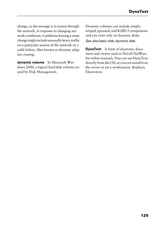 125
DynaText
change, as the message is in transit through
the network, in response to changing net-
work conditions. Conditions forcing a route
changemightincludeunusuallyheavytraffic
on a particular section of the network or a
cable failure. Also known as dynamic adap-
tive routing.
dynamic volume In Microsoft Win-
dows 2000, a logical hard disk volume cre-
ated by Disk Management.
Dynamic volumes can include simple,
striped, spanned, and RAID-5 components
and can exist only on dynamic disks.
See also basic disk; dynamic disk.
DynaText A form of electronic docu-
ment and viewer used in Novell NetWare
for online manuals. You can use DynaText
directly from the CD, or you can install it on
the server or on a workstation. Replaces
Electrotext.
2461book Page 125 Thursday, May 4, 2000 11:59 AM
Copyright © 2000 SYBEX Inc., Alameda, CA. www.sybex.com
 