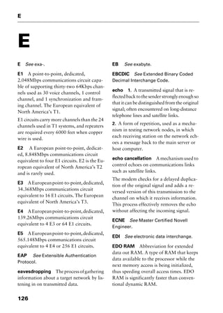 E
126
E
E See exa-.
E1 A point-to-point, dedicated,
2.048Mbps communications circuit capa-
ble of supporting thirty-two 64Kbps chan-
nels used as 30 voice channels, 1 control
channel, and 1 synchronization and fram-
ing channel. The European equivalent of
North America’s T1.
E1 circuits carry more channels than the 24
channels used in T1 systems, and repeaters
are required every 6000 feet when copper
wire is used.
E2 A European point-to-point, dedicat-
ed, 8.848Mbps communications circuit
equivalent to four E1 circuits. E2 is the Eu-
ropean equivalent of North America’s T2
and is rarely used.
E3 AEuropeanpoint-to-point,dedicated,
34.368Mbps communications circuit
equivalent to 16 E1 circuits. The European
equivalent of North America’s T3.
E4 AEuropeanpoint-to-point,dedicated,
139.26Mbps communications circuit
equivalent to 4 E3 or 64 E1 circuits.
E5 AEuropeanpoint-to-point,dedicated,
565.148Mbps communications circuit
equivalent to 4 E4 or 256 E1 circuits.
EAP See Extensible Authentication
Protocol.
eavesdropping Theprocessofgathering
information about a target network by lis-
tening in on transmitted data.
EB See exabyte.
EBCDIC See Extended Binary Coded
Decimal Interchange Code.
echo 1. A transmitted signal that is re-
flectedbacktothesenderstronglyenoughso
that it can be distinguished from the original
signal; often encountered on long-distance
telephone lines and satellite links.
2. A form of repetition, used as a mecha-
nism in testing network nodes, in which
each receiving station on the network ech-
oes a message back to the main server or
host computer.
echo cancellation A mechanism used to
control echoes on communications links
such as satellite links.
The modem checks for a delayed duplica-
tion of the original signal and adds a re-
versed version of this transmission to the
channel on which it receives information.
This process effectively removes the echo
without affecting the incoming signal.
ECNE See Master Certified Novell
Engineer.
EDI See electronic data interchange.
EDO RAM Abbreviation for extended
data out RAM. A type of RAM that keeps
data available to the processor while the
next memory access is being initialized,
thus speeding overall access times. EDO
RAM is significantly faster than conven-
tional dynamic RAM.
2461book Page 126 Thursday, May 4, 2000 11:59 AM
Copyright © 2000 SYBEX Inc., Alameda, CA. www.sybex.com
 