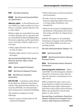 127
electromagnetic interference
EDP See data processing.
EEMS See Enhanced Expanded Mem-
ory Specification.
effective rights In Novell Directory Ser-
vices (NDS), any rights an object can use to
look at or change a specific directory, file,
or other object.
Effective rights are recalculated every time
an object attempts such an operation and
arecontrolledbytheInheritedRightsFilter,
the trustee assignment, and the specified se-
curity restrictions. Effective rights are of
two types:
I
Object rights determine what a user can
do with an object.
I
Property rights control a user’s access to
that object.
See also Inherited Rights Filter; Novell
Directory Services; rights; trustee
assignments.
EFS See Encrypted File System.
EGP See External Gateway Protocol.
EIA See Electronic Industries
Association.
EIA/TIA 586 A standard, jointly defined
by the Electronic Industries Association
and the Telecommunications Industry As-
sociation (EIA/TIA), for telecommunica-
tions wiring used in commercial buildings.
The standard is designed to do the
following:
I
Specify a generic wiring system for all
commercial buildings
I
Define media types, as well as connections
and terminations
I
Provide a basis for interoperation
between competing products and services
in wiring, design, installation, and
management
I
Allow for the wiring of a building before
the definition of the products that will use
that wiring, and allow for elegant future
expansion
EIA/TIA 586 applies to all unshielded
twisted-pair wiring that works with Ether-
net, Token Ring, ISDN, and other net-
working systems.
See also cabling standards; Category 1–5.
EIDE See Enhanced IDE.
EIGRP See Enhanced Interior Gateway
Routing Protocol.
EISA See Extended Industry Standard
Architecture.
electromagnetic interference Abbre-
viated EMI. Any electromagnetic radiation
released by an electronic device that dis-
rupts the operation or performance of an-
other device.
EMI is produced by many sources com-
monly found in an office environment, in-
cluding fluorescent lights, photocopiers,
and motors such as those used in elevators.
EMI is also produced by natural atmo-
spheric or solar activity.
See also Class A certification; Class B cer-
tification; Federal Communications Com-
mission; radio frequency interference.
2461book Page 127 Thursday, May 4, 2000 11:59 AM
Copyright © 2000 SYBEX Inc., Alameda, CA. www.sybex.com
 