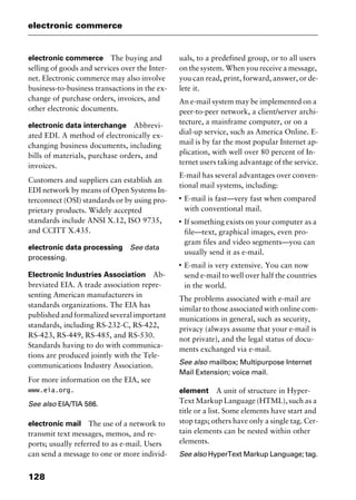 electronic commerce
128
electronic commerce The buying and
selling of goods and services over the Inter-
net. Electronic commerce may also involve
business-to-business transactions in the ex-
change of purchase orders, invoices, and
other electronic documents.
electronic data interchange Abbrevi-
ated EDI. A method of electronically ex-
changing business documents, including
bills of materials, purchase orders, and
invoices.
Customers and suppliers can establish an
EDI network by means of Open Systems In-
terconnect (OSI) standards or by using pro-
prietary products. Widely accepted
standards include ANSI X.12, ISO 9735,
and CCITT X.435.
electronic data processing See data
processing.
Electronic Industries Association Ab-
breviated EIA. A trade association repre-
senting American manufacturers in
standards organizations. The EIA has
publishedandformalizedseveralimportant
standards, including RS-232-C, RS-422,
RS-423, RS-449, RS-485, and RS-530.
Standards having to do with communica-
tions are produced jointly with the Tele-
communications Industry Association.
For more information on the EIA, see
www.eia.org.
See also EIA/TIA 586.
electronic mail The use of a network to
transmit text messages, memos, and re-
ports; usually referred to as e-mail. Users
can send a message to one or more individ-
uals, to a predefined group, or to all users
on the system. When you receive a message,
you can read, print, forward, answer, or de-
lete it.
An e-mail system may be implemented on a
peer-to-peer network, a client/server archi-
tecture, a mainframe computer, or on a
dial-up service, such as America Online. E-
mail is by far the most popular Internet ap-
plication, with well over 80 percent of In-
ternet users taking advantage of the service.
E-mail has several advantages over conven-
tional mail systems, including:
I
E-mail is fast—very fast when compared
with conventional mail.
I
If something exists on your computer as a
file—text, graphical images, even pro-
gram files and video segments—you can
usually send it as e-mail.
I
E-mail is very extensive. You can now
send e-mail to well over half the countries
in the world.
The problems associated with e-mail are
similar to those associated with online com-
munications in general, such as security,
privacy (always assume that your e-mail is
not private), and the legal status of docu-
ments exchanged via e-mail.
See also mailbox; Multipurpose Internet
Mail Extension; voice mail.
element A unit of structure in Hyper-
Text Markup Language (HTML), such as a
title or a list. Some elements have start and
stop tags; others have only a single tag. Cer-
tain elements can be nested within other
elements.
See also HyperText Markup Language; tag.
2461book Page 128 Thursday, May 4, 2000 11:59 AM
Copyright © 2000 SYBEX Inc., Alameda, CA. www.sybex.com
 