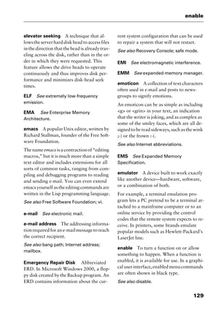 129
enable
elevator seeking A technique that al-
lows the server hard disk head to access files
in the direction that the head is already trav-
eling across the disk, rather than in the or-
der in which they were requested. This
feature allows the drive heads to operate
continuously and thus improves disk per-
formance and minimizes disk-head seek
times.
ELF See extremely low-frequency
emission.
EMA See Enterprise Memory
Architecture.
emacs A popular Unix editor, written by
Richard Stallman, founder of the Free Soft-
ware Foundation.
The nameemacs is a contraction of “editing
macros,” but it is much more than a simple
text editor and includes extensions for all
sorts of common tasks, ranging from com-
piling and debugging programs to reading
and sending e-mail. You can even extend
emacs yourself as the editing commands are
written in the Lisp programming language.
See also Free Software Foundation; vi.
e-mail See electronic mail.
e-mail address The addressing informa-
tion required for an e-mail message to reach
the correct recipient.
See also bang path; Internet address;
mailbox.
Emergency Repair Disk Abbreviated
ERD. In Microsoft Windows 2000, a flop-
py disk created by the Backup program. An
ERD contains information about the cur-
rent system configuration that can be used
to repair a system that will not restart.
See also Recovery Console; safe mode.
EMI See electromagnetic interference.
EMM See expanded memory manager.
emoticon A collection of text characters
often used in e-mail and posts to news-
groups to signify emotions.
An emoticon can be as simple as including
<g> or <grin> in your text, an indication
that the writer is joking, and as complex as
some of the smiley faces, which are all de-
signed to be read sideways, such as the wink
;-) or the frown :-(.
See also Internet abbreviations.
EMS See Expanded Memory
Specification.
emulator A device built to work exactly
like another device—hardware, software,
or a combination of both.
For example, a terminal emulation pro-
gram lets a PC pretend to be a terminal at-
tached to a mainframe computer or to an
online service by providing the control
codes that the remote system expects to re-
ceive. In printers, some brands emulate
popular models such as Hewlett-Packard’s
LaserJet line.
enable To turn a function on or allow
something to happen. When a function is
enabled, it is available for use. In a graphi-
cal user interface, enabled menu commands
are often shown in black type.
See also disable.
2461book Page 129 Thursday, May 4, 2000 11:59 AM
Copyright © 2000 SYBEX Inc., Alameda, CA. www.sybex.com
 