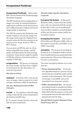 Encapsulated PostScript
130
Encapsulated PostScript Abbreviated
EPS. The file format of the PostScript page-
description language.
The EPS standard is device independent, so
images can easily be transferred between
applications, and they can be sized and out-
put to different printers without any loss of
image quality or distortion.
The EPS file contains the PostScript com-
mands needed to recreate the image, but
the image itself cannot be displayed on a
monitor unless the file also contains an op-
tional preview image stored in TIFF or
PICT format.
You can print an EPS file only on a Post-
Script-compatible laser printer, and the
printer itself determines the final printing
resolution. A laser printer might be capable
of 600 dpi, whereas a Linotronic printer is
capable of 2450 dpi.
encapsulation The process of inserting
the frame header and data from a higher-
level protocol into the data frame of a
lower-level protocol.
See also tunneling.
enclosure A term for a file—text, fax, bi-
nary, or image—sent as a part of an e-mail
message. Sometimes called an attachment.
See also Multipurpose Internet Mail
Extension.
encode 1. To compress a video file using
a codec so that the file can be transmitted in
the shortest possible time.
2. To convert a binary file into a form suit-
able for data transmission.
See also codec; decode; decryption;
uuencode.
Encrypted File System In Microsoft
Windows 2000, a feature that lets mobile
users, who are concerned with the security
of their files in the case of unauthorized
access to their computers, encrypt designat-
ed files and directories using a public key
encryption scheme.
Encrypting File System Abbreviated
EFS. In Microsoft Windows 2000, a file sys-
tem used to encrypt files and folders on an
NTFS 5 hard disk.
encryption The process of encoding in-
formation in an attempt to make it secure
from unauthorized access, particularly dur-
ingtransmission.Thereverseofthisprocess
is known as decryption.
Two main encryption schemes are in com-
mon use:
I
Private (Symmetrical) Key An encryp-
tion algorithm based on a private encryp-
tion key known to both the sender and the
recipient of the information. The encrypt-
ed message is unreadable and can be
transmitted over nonsecure systems.
I
Public (Asymmetrical) Key An encryp-
tion scheme based on using the two halves
of a long bit sequence as encryption keys.
Either half of the bit sequence can be used
to encrypt the data, but the other half is re-
quired to decrypt the data.
See also Data Encryption Standard; Pretty
Good Privacy; ROT-13.
2461book Page 130 Thursday, May 4, 2000 11:59 AM
Copyright © 2000 SYBEX Inc., Alameda, CA. www.sybex.com
 