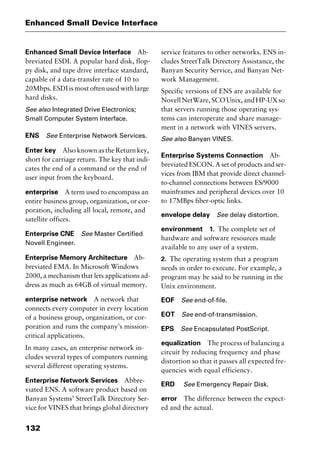 Enhanced Small Device Interface
132
Enhanced Small Device Interface Ab-
breviated ESDI. A popular hard disk, flop-
py disk, and tape drive interface standard,
capable of a data-transfer rate of 10 to
20Mbps. ESDI is most often used with large
hard disks.
See also Integrated Drive Electronics;
Small Computer System Interface.
ENS See Enterprise Network Services.
Enter key Also known as the Return key,
short for carriage return. The key that indi-
cates the end of a command or the end of
user input from the keyboard.
enterprise A term used to encompass an
entire business group, organization, or cor-
poration, including all local, remote, and
satellite offices.
Enterprise CNE See Master Certified
Novell Engineer.
Enterprise Memory Architecture Ab-
breviated EMA. In Microsoft Windows
2000, a mechanism that lets applications ad-
dress as much as 64GB of virtual memory.
enterprise network A network that
connects every computer in every location
of a business group, organization, or cor-
poration and runs the company’s mission-
critical applications.
In many cases, an enterprise network in-
cludes several types of computers running
several different operating systems.
Enterprise Network Services Abbre-
viated ENS. A software product based on
Banyan Systems’ StreetTalk Directory Ser-
vice for VINES that brings global directory
service features to other networks. ENS in-
cludes StreetTalk Directory Assistance, the
Banyan Security Service, and Banyan Net-
work Management.
Specific versions of ENS are available for
NovellNetWare,SCOUnix,andHP-UXso
that servers running those operating sys-
tems can interoperate and share manage-
ment in a network with VINES servers.
See also Banyan VINES.
Enterprise Systems Connection Ab-
breviated ESCON. A set of products and ser-
vices from IBM that provide direct channel-
to-channel connections between ES/9000
mainframes and peripheral devices over 10
to 17MBps fiber-optic links.
envelope delay See delay distortion.
environment 1. The complete set of
hardware and software resources made
available to any user of a system.
2. The operating system that a program
needs in order to execute. For example, a
program may be said to be running in the
Unix environment.
EOF See end-of-file.
EOT See end-of-transmission.
EPS See Encapsulated PostScript.
equalization The process of balancing a
circuit by reducing frequency and phase
distortion so that it passes all expected fre-
quencies with equal efficiency.
ERD See Emergency Repair Disk.
error The difference between the expect-
ed and the actual.
2461book Page 132 Thursday, May 4, 2000 11:59 AM
Copyright © 2000 SYBEX Inc., Alameda, CA. www.sybex.com
 
