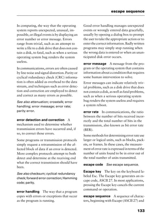 133
escape sequence
In computing, the way that the operating
system reports unexpected, unusual, im-
possible, or illegal events is by displaying an
error number or error message. Errors
range from trivial, such as an attempt to
write a file to a disk drive that does not con-
tain a disk, to fatal, such as when a serious
operating system bug renders the system
useless.
In communications, errors are often caused
by line noise and signal distortion. Parity or
cyclical redundancy check (CRC) informa-
tion is often added as overhead to the data
stream, and techniques such as error detec-
tion and correction are employed to detect
and correct as many errors as possible.
See also attenuation; crosstalk; error
handling; error message; error rate;
parity error.
error detection and correction A
mechanism used to determine whether
transmission errors have occurred and, if
so, to correct those errors.
Some programs or transmission protocols
simply request a retransmission of the af-
fected block of data if an error is detected.
More complex protocols attempt to both
detect and determine at the receiving end
what the correct transmission should have
been.
See also checksum; cyclical redundancy
check; forward error correction; Hamming
code; parity.
error handling The way that a program
copes with errors or exceptions that occur
as the program is running.
Good error handling manages unexpected
events or wrongly entered data gracefully,
usually by opening a dialog box to prompt
the user to take the appropriate action or to
enterthecorrectinformation.Badlywritten
programs may simply stop running when
the wrong data is entered or when an unan-
ticipated disk error occurs.
error message A message from the pro-
gram or the operating system that contains
information about a condition that requires
some human intervention to solve.
Error messages can indicate relatively triv-
ial problems, such as a disk drive that does
not contain a disk, as well as fatal problems,
such as when a serious operating system
bug renders the system useless and requires
a system reboot.
error rate In communications, the ratio
between the number of bits received incor-
rectly and the total number of bits in the
transmission, also known as bit error rate
(BER).
Somemethodsfordeterminingerrorrateuse
larger or logical units, such as blocks, pack-
ets, or frames. In these cases, the measure-
mentoferrorrateisexpressedintermsofthe
number of units found to be in error out of
the total number of units transmitted.
escape code See escape sequence.
Escape key The key on the keyboard la-
beled Esc. The Escape key generates an es-
cape code, ASCII 27. In most applications,
pressing the Escape key cancels the current
command or operation.
escape sequence A sequence of charac-
ters, beginning with Escape (ASCII 27) and
2461book Page 133 Thursday, May 4, 2000 11:59 AM
Copyright © 2000 SYBEX Inc., Alameda, CA. www.sybex.com
 