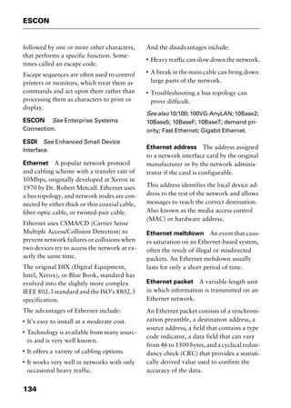 ESCON
134
followed by one or more other characters,
that performs a specific function. Some-
times called an escape code.
Escape sequences are often used to control
printers or monitors, which treat them as
commands and act upon them rather than
processing them as characters to print or
display.
ESCON See Enterprise Systems
Connection.
ESDI See Enhanced Small Device
Interface.
Ethernet A popular network protocol
and cabling scheme with a transfer rate of
10Mbps, originally developed at Xerox in
1970 by Dr. Robert Metcalf. Ethernet uses
a bus topology, and network nodes are con-
nected by either thick or thin coaxial cable,
fiber-optic cable, or twisted-pair cable.
Ethernet uses CSMA/CD (Carrier Sense
Multiple Access/Collision Detection) to
prevent network failures or collisions when
two devices try to access the network at ex-
actly the same time.
The original DIX (Digital Equipment,
Intel, Xerox), or Blue Book, standard has
evolved into the slightly more complex
IEEE 802.3 standard and the ISO’s 8802.3
specification.
The advantages of Ethernet include:
I
It’s easy to install at a moderate cost.
I
Technology is available from many sourc-
es and is very well known.
I
It offers a variety of cabling options.
I
It works very well in networks with only
occasional heavy traffic.
And the disadvantages include:
I
Heavy traffic can slow down the network.
I
A break in the main cable can bring down
large parts of the network.
I
Troubleshooting a bus topology can
prove difficult.
Seealso 10/100;100VG-AnyLAN;10Base2;
10Base5; 10BaseF; 10BaseT; demand pri-
ority; Fast Ethernet; Gigabit Ethernet.
Ethernet address The address assigned
to a network interface card by the original
manufacturer or by the network adminis-
trator if the card is configurable.
This address identifies the local device ad-
dress to the rest of the network and allows
messages to reach the correct destination.
Also known as the media access control
(MAC) or hardware address.
Ethernet meltdown An event that caus-
es saturation on an Ethernet-based system,
often the result of illegal or misdirected
packets. An Ethernet meltdown usually
lasts for only a short period of time.
Ethernet packet A variable-length unit
in which information is transmitted on an
Ethernet network.
An Ethernet packet consists of a synchroni-
zation preamble, a destination address, a
source address, a field that contains a type
code indicator, a data field that can vary
from 46 to 1500 bytes, and a cyclical redun-
dancy check (CRC) that provides a statisti-
cally derived value used to confirm the
accuracy of the data.
2461book Page 134 Thursday, May 4, 2000 11:59 AM
Copyright © 2000 SYBEX Inc., Alameda, CA. www.sybex.com
 