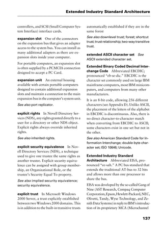 137
Extended Industry Standard Architecture
controllers, and SCSI (Small Computer Sys-
tem Interface) interface cards.
expansion slot One of the connectors
on the expansion bus that gives an adapter
access to the system bus. You can install as
many additional adapters as there are ex-
pansion slots inside your computer.
For portable computers, an expansion slot
is often supplied by a PCMCIA connection
designed to accept a PC Card.
expansion unit An external housing
available with certain portable computers
designed to contain additional expansion
slots and maintain a connection to the main
expansion bus in the computer’s system unit.
See also port replicator.
explicit rights In Novell Directory Ser-
vices (NDS), any rights granted directly to a
user for a directory or other NDS object.
Explicit rights always override inherited
rights.
See also inherited rights.
explicit security equivalence In Nov-
ell Directory Services (NDS), a technique
used to give one trustee the same rights as
another trustee. Explicit security equiva-
lence can be assigned with group member-
ship, an Organizational Role, or the
trustee’s Security Equal To property.
See also implied security equivalence;
security equivalence.
explicit trust In Microsoft Windows
2000 Server, a trust explicitly established
between two Windows 2000 domains. This
is in addition to the built-in transitive trusts
automatically established if they are in the
same forest
See also downlevel trust; forest; shortcut
trust; trust relationship; two-way transitive
trust.
extended ASCII character set See
ASCII extended character set.
Extended Binary Coded Decimal Inter-
change Code Abbreviated EBCDIC;
pronounced “eb-se-dic.” EBCDIC is the
character set commonly used on large IBM
mainframe computers, most IBM minicom-
puters, and computers from many other
manufacturers.
It is an 8-bit code, allowing 256 different
characters (see Appendix D). Unlike ASCII,
the placement of the letters of the alphabet
in EBCDIC is discontinuous. Also, there is
no direct character-to-character match
when converting from EBCDIC to ASCII;
some characters exist in one set but not in
the other.
See also American Standard Code for In-
formation Interchange; double-byte char-
acter set; ISO 10646; Unicode.
Extended Industry Standard
Architecture Abbreviated EISA, pro-
nounced “ee-sah.” A PC bus standard that
extends the traditional AT-bus to 32 bits
and allows more than one processor to
share the bus.
EISA was developed by the so-called Gang of
Nine (AST Research, Compaq Computer
Corporation,Epson,Hewlett-Packard,NEC,
Olivetti, Tandy, Wyse Technology, and Ze-
nithDataSystems)inreplytoIBM’sintroduc-
tion of its proprietary MCA (Microchannel
2461book Page 137 Thursday, May 4, 2000 11:59 AM
Copyright © 2000 SYBEX Inc., Alameda, CA. www.sybex.com
 