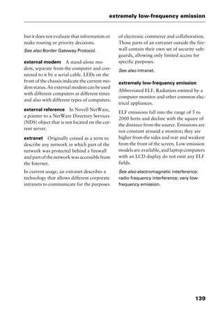 139
extremely low-frequency emission
but it does not evaluate that information or
make routing or priority decisions.
See also Border Gateway Protocol.
external modem A stand-alone mo-
dem, separate from the computer and con-
nected to it by a serial cable. LEDs on the
front of the chassis indicate the current mo-
dem status. An external modem can be used
with different computers at different times
and also with different types of computers.
external reference In Novell NetWare,
a pointer to a NetWare Directory Services
(NDS) object that is not located on the cur-
rent server.
extranet Originally coined as a term to
describe any network in which part of the
network was protected behind a firewall
and part of the network was accessible from
the Internet.
In current usage, an extranet describes a
technology that allows different corporate
intranets to communicate for the purposes
of electronic commerce and collaboration.
Those parts of an extranet outside the fire-
wall contain their own set of security safe-
guards, allowing only limited access for
specific purposes.
See also intranet.
extremely low-frequency emission
Abbreviated ELF. Radiation emitted by a
computer monitor and other common elec-
trical appliances.
ELF emissions fall into the range of 5 to
2000 hertz and decline with the square of
the distance from the source. Emissions are
not constant around a monitor; they are
higher from the sides and rear and weakest
from the front of the screen. Low-emission
models are available, and laptop computers
with an LCD display do not emit any ELF
fields.
See also electromagnetic interference;
radio frequency interference; very low-
frequency emission.
2461book Page 139 Thursday, May 4, 2000 11:59 AM
Copyright © 2000 SYBEX Inc., Alameda, CA. www.sybex.com
 