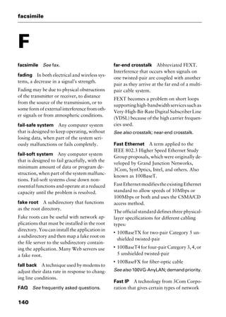 facsimile
140
F
facsimile See fax.
fading In both electrical and wireless sys-
tems, a decrease in a signal’s strength.
Fading may be due to physical obstructions
of the transmitter or receiver, to distance
from the source of the transmission, or to
some form of external interference from oth-
er signals or from atmospheric conditions.
fail-safe system Any computer system
that is designed to keep operating, without
losing data, when part of the system seri-
ously malfunctions or fails completely.
fail-soft system Any computer system
that is designed to fail gracefully, with the
minimum amount of data or program de-
struction, when part of the system malfunc-
tions. Fail-soft systems close down non-
essential functions and operate at a reduced
capacity until the problem is resolved.
fake root A subdirectory that functions
as the root directory.
Fake roots can be useful with network ap-
plications that must be installed in the root
directory. You can install the application in
a subdirectory and then map a fake root on
the file server to the subdirectory contain-
ing the application. Many Web servers use
a fake root.
fall back A technique used by modems to
adjust their data rate in response to chang-
ing line conditions.
FAQ See frequently asked questions.
far-end crosstalk Abbreviated FEXT.
Interference that occurs when signals on
one twisted-pair are coupled with another
pair as they arrive at the far end of a multi-
pair cable system.
FEXT becomes a problem on short loops
supportinghigh-bandwidthservicessuchas
Very-High-Bit-RateDigitalSubscriberLine
(VDSL) because of the high carrier frequen-
cies used.
See also crosstalk; near-end crosstalk.
Fast Ethernet A term applied to the
IEEE 802.3 Higher Speed Ethernet Study
Group proposals, which were originally de-
veloped by Grand Junction Networks,
3Com, SynOptics, Intel, and others. Also
known as 100BaseT.
Fast Ethernet modifies the existing Ethernet
standard to allow speeds of 10Mbps or
100Mbps or both and uses the CSMA/CD
access method.
The official standard defines three physical-
layer specifications for different cabling
types:
I
100BaseTX for two-pair Category 5 un-
shielded twisted-pair
I
100BaseT4 for four-pair Category 3, 4, or
5 unshielded twisted-pair
I
100BaseFX for fiber-optic cable
See also 100VG-AnyLAN; demand priority.
Fast IP A technology from 3Com Corpo-
ration that gives certain types of network
2461book Page 140 Thursday, May 4, 2000 11:59 AM
Copyright © 2000 SYBEX Inc., Alameda, CA. www.sybex.com
 