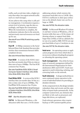 141
fault tolerance
traffic, such as real-time video, a higher pri-
ority than other, less urgent network traffic
such as e-mail messages.
3Com achieves this using what it calls pol-
icy management. A workstation requests a
certain level of priority, tags the data ac-
cordingly, and begins the transmission.
When the transmission is complete, the
workstation indicates that to the network,
and previously reserved resources are freed
up for use.
See also IP over ATM; IP switching; quality
of service.
Fast IR A 4Mbps extension to the Serial
Infrared Data Link Standard that provides
wireless data transmission between IrDA-
compliant devices.
See also Infrared Data Association.
Fast SCSI A version of the SCSI-2 inter-
face that can transfer data 8 bits at a time at
data rates of up to 10MBps. The Fast SCSI
connector has 50 pins.
See also Fast/Wide SCSI; SCSI-2; Small
Computer System Interface; Ultra SCSI;
Ultra Wide SCSI; Wide SCSI.
Fast/Wide SCSI A version of the SCSI-2
interface that can transfer data 16 bits at a
time at data rates of up to 20MBps. The
Fast/Wide SCSI connector has 50 pins.
See also Fast SCSI; SCSI-2; Small Comput-
er System Interface; Ultra SCSI; Ultra Wide
SCSI; Wide SCSI.
FAT See file allocation table.
FAT16 In Microsoft Windows, a file
allocation table that uses a 16-bit cluster
addressing scheme which restricts the
maximum hard-disk size to 2.6GB. Also,
FAT16 is inefficient in disk-space utiliza-
tion as the default cluster size can be as
large as 32KB.
See also FAT32; file allocation table.
FAT32 In Microsoft Windows 95 (release
2) and later versions of Windows, a file al-
location table that uses a 32-bit cluster ad-
dressing scheme to support hard disks
larger than 2.6GB, as well as a default clus-
ter size of as small as 4KB. FAT32 can sup-
port hard disks of up to 2 terabytes in size.
See also FAT16; file allocation table.
fatal error An operating system or appli-
cation program error from which there is
no recovery without reloading the program
or rebooting the operating system.
fault management One of the five basic
types of network management defined by
the International Organization for Stan-
dardization (ISO) and CCITT. Fault man-
agement is used in detecting, isolating, and
correcting faults on the network.
fault tolerance A design method that en-
sures continued system operation in the
event of individual failures by providing re-
dundant elements.
At the component level, the design includes
redundant chips and circuits and the capa-
bility to bypass faults automatically. At the
computer-system level, any elements that
are likely to fail, such as processors and
large disk drives, are replicated.
Fault-tolerant operations often require
backup or UPS (uninterruptible power
2461book Page 141 Thursday, May 4, 2000 11:59 AM
Copyright © 2000 SYBEX Inc., Alameda, CA. www.sybex.com
 