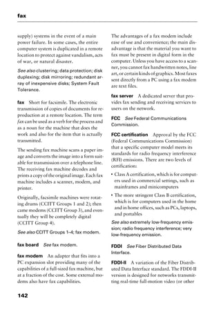 fax
142
supply) systems in the event of a main
power failure. In some cases, the entire
computer system is duplicated in a remote
location to protect against vandalism, acts
of war, or natural disaster.
See also clustering; data protection; disk
duplexing; disk mirroring; redundant ar-
ray of inexpensive disks; System Fault
Tolerance.
fax Short for facsimile. The electronic
transmission of copies of documents for re-
production at a remote location. The term
fax can be used as a verb for the process and
as a noun for the machine that does the
work and also for the item that is actually
transmitted.
The sending fax machine scans a paper im-
age and converts the image into a form suit-
able for transmission over a telephone line.
The receiving fax machine decodes and
prints a copy of the original image. Each fax
machine includes a scanner, modem, and
printer.
Originally, facsimile machines were rotat-
ing drums (CCITT Groups 1 and 2); then
came modems (CCITT Group 3), and even-
tually they will be completely digital
(CCITT Group 4).
See also CCITT Groups 1–4; fax modem.
fax board See fax modem.
fax modem An adapter that fits into a
PC expansion slot providing many of the
capabilities of a full-sized fax machine, but
at a fraction of the cost. Some external mo-
dems also have fax capabilities.
The advantages of a fax modem include
ease of use and convenience; the main dis-
advantage is that the material you want to
fax must be present in digital form in the
computer. Unless you have access to a scan-
ner, you cannot fax handwritten notes, line
art, or certain kinds of graphics. Most faxes
sent directly from a PC using a fax modem
are text files.
fax server A dedicated server that pro-
vides fax sending and receiving services to
users on the network.
FCC See Federal Communications
Commission.
FCC certification Approval by the FCC
(Federal Communications Commission)
that a specific computer model meets its
standards for radio frequency interference
(RFI) emissions. There are two levels of
certification:
I
Class A certification, which is for comput-
ers used in commercial settings, such as
mainframes and minicomputers
I
The more stringent Class B certification,
which is for computers used in the home
and in home offices, such as PCs, laptops,
and portables
See also extremely low-frequency emis-
sion; radio frequency interference; very
low-frequency emission.
FDDI See Fiber Distributed Data
Interface.
FDDI-II A variation of the Fiber Distrib-
uted Data Interface standard. The FDDI-II
version is designed for networks transmit-
ting real-time full-motion video (or other
2461book Page 142 Thursday, May 4, 2000 11:59 AM
Copyright © 2000 SYBEX Inc., Alameda, CA. www.sybex.com
 