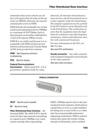 143
Fiber Distributed Data Interface
information that cannot tolerate any de-
lays) and requires that all nodes on the net-
work use FDDI-II; otherwise, the network
automatically reverts to FDDI.
FDDI-II divides the bandwidth into 16 ded-
icated circuits operating at from 6.144Mbps
to a maximum of 99.072Mbps. Each of
these channels can be further subdivided for
a total of 96 separate 64Kbps circuits.
FDDI-II is not widely used because it is in-
compatible with FDDI and because Fast
EthernetandAsynchronousTransferMode
(ATM) both provide better solutions.
FDM See frequency-division
multiplexing.
FDX See full-duplex.
Federal Communications
Commission Abbreviated FCC. A U.S.
government regulatory body for radio,
television, all interstate telecommunica-
tions services, and all international servic-
es that originate inside the United States.
All computer equipment must be certified
by the FCC before it can be offered for sale
in the United States. The certification en-
sures that the equipment meets the legal
limits for conductive and radio frequency
interference, which could otherwise inter-
fere with commercial broadcasts.
For more information on the FCC, see
www.fcc.gov.
See also FCC certification.
female connector Any cable connector
with receptacles designed to receive the pins
on the male connector.
See also male connector.
FEMALE CONNECTOR
FEXT See far-end crosstalk.
FF See form feed.
Fiber Distributed Data Interface Ab-
breviated FDDI. The ANSI X3T9.5 specifi-
cation for fiber-optic networks transmitting
at a speed of up to 100Mbps over a dual,
counter rotating, token-ring topology.
FDDI’s 100Mbps speed is close to the inter-
nal speed of most computers, which makes it
a good choice to serve as a super backbone
for linking two or more LANs or as a fiber-
optic bus connecting high-performance
engineering workstations. FDDI is suited to
systems that require the transfer of large
amounts of information, such as medical
2461book Page 143 Thursday, May 4, 2000 11:59 AM
Copyright © 2000 SYBEX Inc., Alameda, CA. www.sybex.com
 