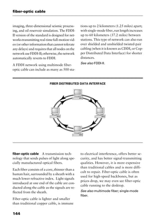 fiber-optic cable
144
imaging, three-dimensional seismic process-
ing, and oil reservoir simulation. The FDDI-
II version of the standard is designed for net-
workstransmittingreal-timefull-motionvid-
eo (or other information that cannot tolerate
any delays) and requires that all nodes on the
networkuseFDDI-II;otherwise,thenetwork
automatically reverts to FDDI.
A FDDI network using multimode fiber-
optic cable can include as many as 500 sta-
tions up to 2 kilometers (1.25 miles) apart;
with single-mode fiber, run length increases
up to 60 kilometers (37.2 miles) between
stations. This type of network can also run
over shielded and unshielded twisted-pair
cabling (when it is known as CDDI, or Cop-
per Distributed Data Interface) for shorter
distances.
See also FDDI-II.
FIBER DISTRIBUTED DATA INTERFACE
fiber-optic cable A transmission tech-
nology that sends pulses of light along spe-
cially manufactured optical fibers.
Each fiber consists of a core, thinner than a
human hair, surrounded by a sheath with a
much lower refractive index. Light signals
introduced at one end of the cable are con-
ducted along the cable as the signals are re-
flected from the sheath.
Fiber-optic cable is lighter and smaller
than traditional copper cable, is immune
to electrical interference, offers better se-
curity, and has better signal-transmitting
qualities. However, it is more expensive
than traditional cables and is more diffi-
cult to repair. Fiber-optic cable is often
used for high-speed backbones, but as
prices drop, we may even see fiber-optic
cable running to the desktop.
See also multimode fiber; single-mode
fiber.
2461book Page 144 Thursday, May 4, 2000 11:59 AM
Copyright © 2000 SYBEX Inc., Alameda, CA. www.sybex.com
 