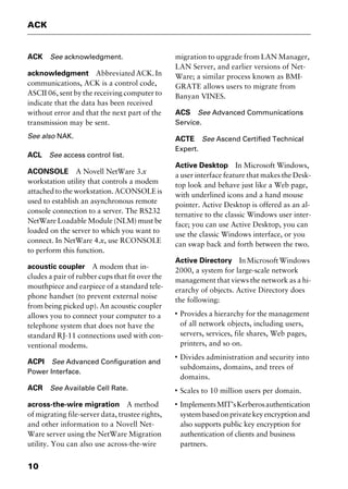ACK
10
ACK See acknowledgment.
acknowledgment Abbreviated ACK. In
communications, ACK is a control code,
ASCII 06, sent by the receiving computer to
indicate that the data has been received
without error and that the next part of the
transmission may be sent.
See also NAK.
ACL See access control list.
ACONSOLE A Novell NetWare 3.x
workstation utility that controls a modem
attached to the workstation. ACONSOLE is
used to establish an asynchronous remote
console connection to a server. The RS232
NetWare Loadable Module (NLM) must be
loaded on the server to which you want to
connect. In NetWare 4.x, use RCONSOLE
to perform this function.
acoustic coupler A modem that in-
cludes a pair of rubber cups that fit over the
mouthpiece and earpiece of a standard tele-
phone handset (to prevent external noise
from being picked up). An acoustic coupler
allows you to connect your computer to a
telephone system that does not have the
standard RJ-11 connections used with con-
ventional modems.
ACPI See Advanced Configuration and
Power Interface.
ACR See Available Cell Rate.
across-the-wire migration A method
of migrating file-server data, trustee rights,
and other information to a Novell Net-
Ware server using the NetWare Migration
utility. You can also use across-the-wire
migration to upgrade from LAN Manager,
LAN Server, and earlier versions of Net-
Ware; a similar process known as BMI-
GRATE allows users to migrate from
Banyan VINES.
ACS See Advanced Communications
Service.
ACTE See Ascend Certified Technical
Expert.
Active Desktop In Microsoft Windows,
a user interface feature that makes the Desk-
top look and behave just like a Web page,
with underlined icons and a hand mouse
pointer. Active Desktop is offered as an al-
ternative to the classic Windows user inter-
face; you can use Active Desktop, you can
use the classic Windows interface, or you
can swap back and forth between the two.
Active Directory InMicrosoftWindows
2000, a system for large-scale network
management that views the network as a hi-
erarchy of objects. Active Directory does
the following:
I
Provides a hierarchy for the management
of all network objects, including users,
servers, services, file shares, Web pages,
printers, and so on.
I
Divides administration and security into
subdomains, domains, and trees of
domains.
I
Scales to 10 million users per domain.
I
ImplementsMIT’sKerberosauthentication
systembasedonprivatekeyencryptionand
also supports public key encryption for
authentication of clients and business
partners.
2461book Page 10 Thursday, May 4, 2000 11:59 AM
Copyright © 2000 SYBEX Inc., Alameda, CA. www.sybex.com
 