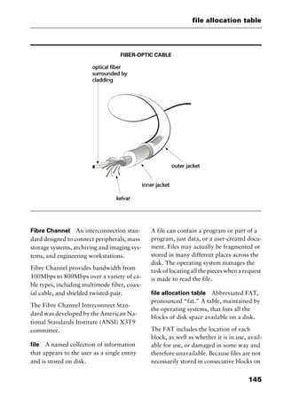 145
file allocation table
FIBER-OPTIC CABLE
Fibre Channel An interconnection stan-
dard designed to connect peripherals, mass
storage systems, archiving and imaging sys-
tems, and engineering workstations.
Fibre Channel provides bandwidth from
100Mbps to 800Mbps over a variety of ca-
ble types, including multimode fiber, coax-
ial cable, and shielded twisted-pair.
The Fibre Channel Interconnect Stan-
dard was developed by the American Na-
tional Standards Institute (ANSI) X3T9
committee.
file A named collection of information
that appears to the user as a single entity
and is stored on disk.
A file can contain a program or part of a
program, just data, or a user-created docu-
ment. Files may actually be fragmented or
stored in many different places across the
disk. The operating system manages the
task of locating all the pieces when a request
is made to read the file.
file allocation table Abbreviated FAT,
pronounced “fat.” A table, maintained by
the operating systems, that lists all the
blocks of disk space available on a disk.
The FAT includes the location of each
block, as well as whether it is in use, avail-
able for use, or damaged in some way and
therefore unavailable. Because files are not
necessarily stored in consecutive blocks on
2461book Page 145 Thursday, May 4, 2000 11:59 AM
Copyright © 2000 SYBEX Inc., Alameda, CA. www.sybex.com
 