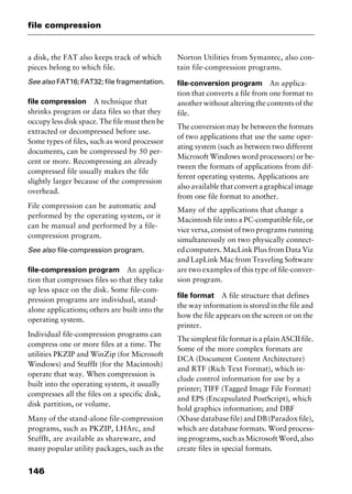 file compression
146
a disk, the FAT also keeps track of which
pieces belong to which file.
See also FAT16; FAT32; file fragmentation.
file compression A technique that
shrinks program or data files so that they
occupy less disk space. The file must then be
extracted or decompressed before use.
Some types of files, such as word processor
documents, can be compressed by 50 per-
cent or more. Recompressing an already
compressed file usually makes the file
slightly larger because of the compression
overhead.
File compression can be automatic and
performed by the operating system, or it
can be manual and performed by a file-
compression program.
See also file-compression program.
file-compression program An applica-
tion that compresses files so that they take
up less space on the disk. Some file-com-
pression programs are individual, stand-
alone applications; others are built into the
operating system.
Individual file-compression programs can
compress one or more files at a time. The
utilities PKZIP and WinZip (for Microsoft
Windows) and StuffIt (for the Macintosh)
operate that way. When compression is
built into the operating system, it usually
compresses all the files on a specific disk,
disk partition, or volume.
Many of the stand-alone file-compression
programs, such as PKZIP, LHArc, and
StuffIt, are available as shareware, and
many popular utility packages, such as the
Norton Utilities from Symantec, also con-
tain file-compression programs.
file-conversion program An applica-
tion that converts a file from one format to
another without altering the contents of the
file.
The conversion may be between the formats
of two applications that use the same oper-
ating system (such as between two different
Microsoft Windows word processors) or be-
tween the formats of applications from dif-
ferent operating systems. Applications are
also available that convert a graphical image
from one file format to another.
Many of the applications that change a
Macintosh file into a PC-compatible file, or
vice versa, consist of two programs running
simultaneously on two physically connect-
ed computers. MacLink Plus from Data Viz
and LapLink Mac from Traveling Software
are two examples of this type of file-conver-
sion program.
file format A file structure that defines
the way information is stored in the file and
how the file appears on the screen or on the
printer.
The simplest file format is a plain ASCII file.
Some of the more complex formats are
DCA (Document Content Architecture)
and RTF (Rich Text Format), which in-
clude control information for use by a
printer; TIFF (Tagged Image File Format)
and EPS (Encapsulated PostScript), which
hold graphics information; and DBF
(Xbasedatabasefile)andDB(Paradoxfile),
which are database formats. Word process-
ingprograms,suchasMicrosoftWord,also
create files in special formats.
2461book Page 146 Thursday, May 4, 2000 11:59 AM
Copyright © 2000 SYBEX Inc., Alameda, CA. www.sybex.com
 