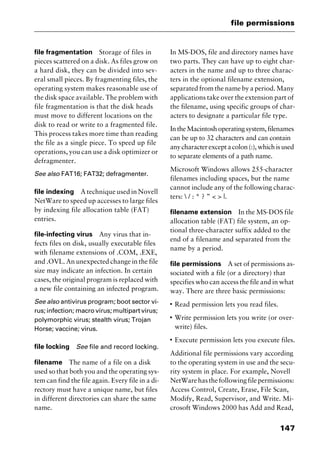 147
file permissions
file fragmentation Storage of files in
pieces scattered on a disk. As files grow on
a hard disk, they can be divided into sev-
eral small pieces. By fragmenting files, the
operating system makes reasonable use of
the disk space available. The problem with
file fragmentation is that the disk heads
must move to different locations on the
disk to read or write to a fragmented file.
This process takes more time than reading
the file as a single piece. To speed up file
operations, you can use a disk optimizer or
defragmenter.
See also FAT16; FAT32; defragmenter.
file indexing A technique used in Novell
NetWare to speed up accesses to large files
by indexing file allocation table (FAT)
entries.
file-infecting virus Any virus that in-
fects files on disk, usually executable files
with filename extensions of .COM, .EXE,
and .OVL. An unexpected change in the file
size may indicate an infection. In certain
cases, the original program is replaced with
a new file containing an infected program.
See also antivirus program; boot sector vi-
rus; infection; macro virus; multipart virus;
polymorphic virus; stealth virus; Trojan
Horse; vaccine; virus.
file locking See file and record locking.
filename The name of a file on a disk
used so that both you and the operating sys-
tem can find the file again. Every file in a di-
rectory must have a unique name, but files
in different directories can share the same
name.
In MS-DOS, file and directory names have
two parts. They can have up to eight char-
acters in the name and up to three charac-
ters in the optional filename extension,
separated from the name by a period. Many
applications take over the extension part of
the filename, using specific groups of char-
acters to designate a particular file type.
IntheMacintoshoperatingsystem,filenames
can be up to 32 characters and can contain
anycharacterexceptacolon(:),whichisused
to separate elements of a path name.
Microsoft Windows allows 255-character
filenames including spaces, but the name
cannot include any of the following charac-
ters:  / : * ? ” < > |.
filename extension In the MS-DOS file
allocation table (FAT) file system, an op-
tional three-character suffix added to the
end of a filename and separated from the
name by a period.
file permissions A set of permissions as-
sociated with a file (or a directory) that
specifies who can access the file and in what
way. There are three basic permissions:
I
Read permission lets you read files.
I
Write permission lets you write (or over-
write) files.
I
Execute permission lets you execute files.
Additional file permissions vary according
to the operating system in use and the secu-
rity system in place. For example, Novell
NetWarehasthefollowingfilepermissions:
Access Control, Create, Erase, File Scan,
Modify, Read, Supervisor, and Write. Mi-
crosoft Windows 2000 has Add and Read,
2461book Page 147 Thursday, May 4, 2000 11:59 AM
Copyright © 2000 SYBEX Inc., Alameda, CA. www.sybex.com
 