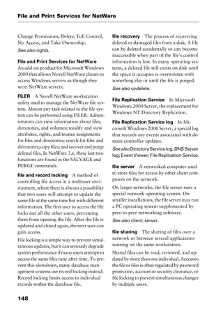 File and Print Services for NetWare
148
Change Permissions, Delete, Full Control,
No Access, and Take Ownership.
See also rights.
File and Print Services for NetWare
An add-on product for Microsoft Windows
2000 that allows Novell NetWare clients to
access Windows servers as though they
were NetWare servers.
FILER A Novell NetWare workstation
utility used to manage the NetWare file sys-
tem. Almost any task related to the file sys-
tem can be performed using FILER. Admin-
istrators can view information about files,
directories, and volumes; modify and view
attributes, rights, and trustee assignments
for files and directories; search for files and
directories;copyfiles;andrecoverandpurge
deleted files. In NetWare 3.x, these last two
functions are found in the SALVAGE and
PURGE commands.
file and record locking A method of
controlling file access in a multiuser envi-
ronment, where there is always a possibility
that two users will attempt to update the
same file at the same time but with different
information. The first user to access the file
locks out all the other users, preventing
them from opening the file. After the file is
updated and closed again, the next user can
gain access.
File locking is a simple way to prevent simul-
taneousupdates,butitcanseriouslydegrade
systemperformanceifmanyusersattemptto
access the same files time after time. To pre-
vent this slowdown, many database man-
agement systems use record locking instead.
Record locking limits access to individual
records within the database file.
file recovery The process of recovering
deleted or damaged files from a disk. A file
can be deleted accidentally or can become
inaccessible when part of the file’s control
information is lost. In many operating sys-
tems, a deleted file still exists on disk until
the space it occupies is overwritten with
something else or until the file is purged.
See also undelete.
File Replication Service In Microsoft
Windows 2000 Server, the replacement for
Windows NT Directory Replication.
File Replication Service log In Mi-
crosoft Windows 2000 Server, a special log
that records any events associated with do-
main controller updates.
Seealso DirectoryServicelog;DNSServer
log; Event Viewer; File Replication Service.
file server A networked computer used
to store files for access by other client com-
puters on the network.
On larger networks, the file server runs a
special network operating system. On
smaller installations, the file server may run
a PC operating system supplemented by
peer-to-peer networking software.
See also client; server.
file sharing The sharing of files over a
network or between several applications
running on the same workstation.
Shared files can be read, reviewed, and up-
datedbymorethanoneindividual.Accessto
thefileorfilesisoftenregulatedbypassword
protection, account or security clearance, or
file locking to prevent simultaneous changes
by multiple users.
2461book Page 148 Thursday, May 4, 2000 11:59 AM
Copyright © 2000 SYBEX Inc., Alameda, CA. www.sybex.com
 
