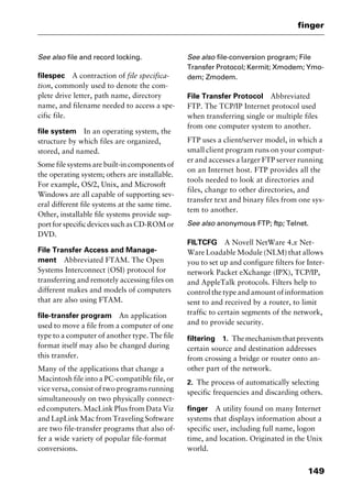 149
finger
See also file and record locking.
filespec A contraction of file specifica-
tion, commonly used to denote the com-
plete drive letter, path name, directory
name, and filename needed to access a spe-
cific file.
file system In an operating system, the
structure by which files are organized,
stored, and named.
Some file systems are built-in components of
the operating system; others are installable.
For example, OS/2, Unix, and Microsoft
Windows are all capable of supporting sev-
eral different file systems at the same time.
Other, installable file systems provide sup-
portforspecificdevicessuchasCD-ROMor
DVD.
File Transfer Access and Manage-
ment Abbreviated FTAM. The Open
Systems Interconnect (OSI) protocol for
transferring and remotely accessing files on
different makes and models of computers
that are also using FTAM.
file-transfer program An application
used to move a file from a computer of one
type to a computer of another type. The file
format itself may also be changed during
this transfer.
Many of the applications that change a
Macintosh file into a PC-compatible file, or
vice versa, consist of two programs running
simultaneously on two physically connect-
ed computers. MacLink Plus from Data Viz
and LapLink Mac from Traveling Software
are two file-transfer programs that also of-
fer a wide variety of popular file-format
conversions.
See also file-conversion program; File
Transfer Protocol; Kermit; Xmodem; Ymo-
dem; Zmodem.
File Transfer Protocol Abbreviated
FTP. The TCP/IP Internet protocol used
when transferring single or multiple files
from one computer system to another.
FTP uses a client/server model, in which a
small client program runs on your comput-
er and accesses a larger FTP server running
on an Internet host. FTP provides all the
tools needed to look at directories and
files, change to other directories, and
transfer text and binary files from one sys-
tem to another.
See also anonymous FTP; ftp; Telnet.
FILTCFG A Novell NetWare 4.x Net-
Ware Loadable Module (NLM) that allows
you to set up and configure filters for Inter-
network Packet eXchange (IPX), TCP/IP,
and AppleTalk protocols. Filters help to
control the type and amount of information
sent to and received by a router, to limit
traffic to certain segments of the network,
and to provide security.
filtering 1. Themechanismthatprevents
certain source and destination addresses
from crossing a bridge or router onto an-
other part of the network.
2. The process of automatically selecting
specific frequencies and discarding others.
finger A utility found on many Internet
systems that displays information about a
specific user, including full name, logon
time, and location. Originated in the Unix
world.
2461book Page 149 Thursday, May 4, 2000 11:59 AM
Copyright © 2000 SYBEX Inc., Alameda, CA. www.sybex.com
 