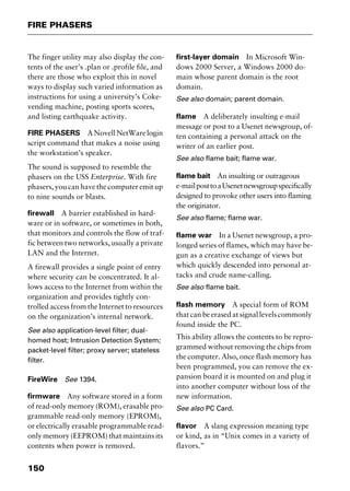 FIRE PHASERS
150
The finger utility may also display the con-
tents of the user’s .plan or .profile file, and
there are those who exploit this in novel
ways to display such varied information as
instructions for using a university’s Coke-
vending machine, posting sports scores,
and listing earthquake activity.
FIRE PHASERS ANovellNetWarelogin
script command that makes a noise using
the workstation’s speaker.
The sound is supposed to resemble the
phasers on the USS Enterprise. With fire
phasers, you can have the computer emit up
to nine sounds or blasts.
firewall A barrier established in hard-
ware or in software, or sometimes in both,
that monitors and controls the flow of traf-
fic between two networks, usually a private
LAN and the Internet.
A firewall provides a single point of entry
where security can be concentrated. It al-
lows access to the Internet from within the
organization and provides tightly con-
trolled access from the Internet to resources
on the organization’s internal network.
See also application-level filter; dual-
homed host; Intrusion Detection System;
packet-level filter; proxy server; stateless
filter.
FireWire See 1394.
firmware Any software stored in a form
of read-only memory (ROM), erasable pro-
grammable read-only memory (EPROM),
or electrically erasable programmable read-
only memory (EEPROM) that maintains its
contents when power is removed.
first-layer domain In Microsoft Win-
dows 2000 Server, a Windows 2000 do-
main whose parent domain is the root
domain.
See also domain; parent domain.
flame A deliberately insulting e-mail
message or post to a Usenet newsgroup, of-
ten containing a personal attack on the
writer of an earlier post.
See also flame bait; flame war.
flame bait An insulting or outrageous
e-mailposttoaUsenetnewsgroupspecifically
designed to provoke other users into flaming
the originator.
See also flame; flame war.
flame war In a Usenet newsgroup, a pro-
longed series of flames, which may have be-
gun as a creative exchange of views but
which quickly descended into personal at-
tacks and crude name-calling.
See also flame bait.
flash memory A special form of ROM
that can be erased at signal levels commonly
found inside the PC.
This ability allows the contents to be repro-
grammed without removing the chips from
the computer. Also, once flash memory has
been programmed, you can remove the ex-
pansion board it is mounted on and plug it
into another computer without loss of the
new information.
See also PC Card.
flavor A slang expression meaning type
or kind, as in “Unix comes in a variety of
flavors.”
2461book Page 150 Thursday, May 4, 2000 11:59 AM
Copyright © 2000 SYBEX Inc., Alameda, CA. www.sybex.com
 