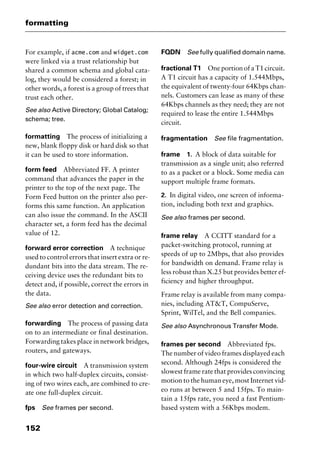 formatting
152
For example, if acme.com and widget.com
were linked via a trust relationship but
shared a common schema and global cata-
log, they would be considered a forest; in
other words, a forest is a group of trees that
trust each other.
See also Active Directory; Global Catalog;
schema; tree.
formatting The process of initializing a
new, blank floppy disk or hard disk so that
it can be used to store information.
form feed Abbreviated FF. A printer
command that advances the paper in the
printer to the top of the next page. The
Form Feed button on the printer also per-
forms this same function. An application
can also issue the command. In the ASCII
character set, a form feed has the decimal
value of 12.
forward error correction A technique
used to control errors that insert extra or re-
dundant bits into the data stream. The re-
ceiving device uses the redundant bits to
detect and, if possible, correct the errors in
the data.
See also error detection and correction.
forwarding The process of passing data
on to an intermediate or final destination.
Forwarding takes place in network bridges,
routers, and gateways.
four-wire circuit A transmission system
in which two half-duplex circuits, consist-
ing of two wires each, are combined to cre-
ate one full-duplex circuit.
fps See frames per second.
FQDN See fully qualified domain name.
fractional T1 One portion of a T1 circuit.
A T1 circuit has a capacity of 1.544Mbps,
the equivalent of twenty-four 64Kbps chan-
nels. Customers can lease as many of these
64Kbps channels as they need; they are not
required to lease the entire 1.544Mbps
circuit.
fragmentation See file fragmentation.
frame 1. A block of data suitable for
transmission as a single unit; also referred
to as a packet or a block. Some media can
support multiple frame formats.
2. In digital video, one screen of informa-
tion, including both text and graphics.
See also frames per second.
frame relay A CCITT standard for a
packet-switching protocol, running at
speeds of up to 2Mbps, that also provides
for bandwidth on demand. Frame relay is
less robust than X.25 but provides better ef-
ficiency and higher throughput.
Frame relay is available from many compa-
nies, including AT&T, CompuServe,
Sprint, WilTel, and the Bell companies.
See also Asynchronous Transfer Mode.
frames per second Abbreviated fps.
The number of video frames displayed each
second. Although 24fps is considered the
slowest frame rate that provides convincing
motion to the human eye, most Internet vid-
eo runs at between 5 and 15fps. To main-
tain a 15fps rate, you need a fast Pentium-
based system with a 56Kbps modem.
2461book Page 152 Thursday, May 4, 2000 11:59 AM
Copyright © 2000 SYBEX Inc., Alameda, CA. www.sybex.com
 