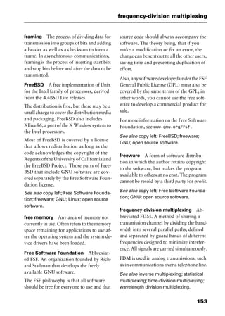 153
frequency-division multiplexing
framing The process of dividing data for
transmission into groups of bits and adding
a header as well as a checksum to form a
frame. In asynchronous communications,
framing is the process of inserting start bits
and stop bits before and after the data to be
transmitted.
FreeBSD A free implementation of Unix
for the Intel family of processors, derived
from the 4.4BSD Lite releases.
The distribution is free, but there may be a
smallchargetocoverthedistributionmedia
and packaging. FreeBSD also includes
XFree86, a port of the X Window system to
the Intel processors.
Most of FreeBSD is covered by a license
that allows redistribution as long as the
code acknowledges the copyright of the
Regents of the University of California and
the FreeBSD Project. Those parts of Free-
BSD that include GNU software are cov-
ered separately by the Free Software Foun-
dation license.
See also copy left; Free Software Founda-
tion; freeware; GNU; Linux; open source
software.
free memory Any area of memory not
currently in use. Often refers to the memory
space remaining for applications to use af-
ter the operating system and the system de-
vice drivers have been loaded.
Free Software Foundation Abbreviat-
ed FSF. An organization founded by Rich-
ard Stallman that develops the freely
available GNU software.
The FSF philosophy is that all software
should be free for everyone to use and that
source code should always accompany the
software. The theory being, that if you
make a modification or fix an error, the
change can be sent out to all the other users,
saving time and preventing duplication of
effort.
Also, any software developed under the FSF
General Public License (GPL) must also be
covered by the same terms of the GPL; in
other words, you cannot use the free soft-
ware to develop a commercial product for
sale.
For more information on the Free Software
Foundation, see www.gnu.org/fsf.
See also copy left; FreeBSD; freeware;
GNU; open source software.
freeware A form of software distribu-
tion in which the author retains copyright
to the software, but makes the program
available to others at no cost. The program
cannot be resold by a third party for profit.
See also copy left; Free Software Founda-
tion; GNU; open source software.
frequency-division multiplexing Ab-
breviated FDM. A method of sharing a
transmission channel by dividing the band-
width into several parallel paths, defined
and separated by guard bands of different
frequencies designed to minimize interfer-
ence. All signals are carried simultaneously.
FDM is used in analog transmissions, such
as in communications over a telephone line.
See also inverse multiplexing; statistical
multiplexing; time-division multiplexing;
wavelength division multiplexing.
2461book Page 153 Thursday, May 4, 2000 11:59 AM
Copyright © 2000 SYBEX Inc., Alameda, CA. www.sybex.com
 