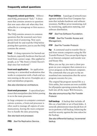 frequently asked questions
154
frequently asked questions Abbrevi-
ated FAQ, pronounced “fack.” A docu-
ment that contains answers to questions
that new users often ask when they first
subscribe to a newsgroup or first access a
Web site.
The FAQ contains answers to common
questions that the seasoned users have
grown tired of answering. New users
should look for and read the FAQ before
posting their question, just in case the FAQ
contains the answer.
fried A slang expression for burned-out
hardware, especially hardware that has suf-
fered from a power surge. Also applied to
people, as in “My brain is fried; I haven’t
slept since last weekend.”
front-end application An application
running on a networked workstation that
works in conjunction with a back-end sys-
tem running on the server. Examples are e-
mail and database programs.
See also client/server architecture.
front-end processor A specialized pro-
cessor that manipulates data before passing
it on to the main processor.
In large computer-to-computer communi-
cations systems, a front-end processor is
often used to manage all aspects of com-
munications, leaving the main computer
free to handle the data processing.
See also back-end processor.
FRS See File Replication Service.
Frye Utilities A package of network man-
agement utilities from Frye Computer Sys-
tems that includes hardware and software
inventory, NetWare server monitoring, traf-
fic monitoring, application metering, and
software distribution.
FSF See Free Software Foundation.
FTAM See File Transfer Access and
Management.
FTP See File Transfer Protocol.
ftp A command used to transfer files to
and from remote computers using the File
Transfer Protocol. You can use ftp to log on
to an Internet computer and transfer text
and binary files.
When you use ftp, you start a client pro-
gram on your computer that connects to a
server program on the Internet computer.
The commands that you give to ftp are
translated into instructions that the server
program executes for you.
The original ftp program started life as a
Unix utility, but versions are now available
for all popular operating systems; ftp is also
built into all the major Web browsers.
See also anonymous ftp; File Transfer
Protocol.
full backup A backup that includes all
files on a hard disk or set of hard disks. A
network administrator must decide how of-
ten to perform a full backup, balancing the
need for security against the time taken for
the backup.
See also differential backup; incremental
backup.
2461book Page 154 Thursday, May 4, 2000 11:59 AM
Copyright © 2000 SYBEX Inc., Alameda, CA. www.sybex.com
 