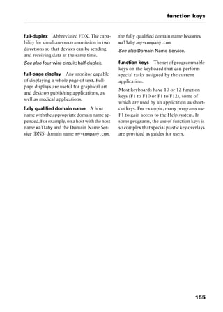 155
function keys
full-duplex Abbreviated FDX. The capa-
bility for simultaneous transmission in two
directions so that devices can be sending
and receiving data at the same time.
See also four-wire circuit; half-duplex.
full-page display Any monitor capable
of displaying a whole page of text. Full-
page displays are useful for graphical art
and desktop publishing applications, as
well as medical applications.
fully qualified domain name A host
name with the appropriate domain name ap-
pended.Forexample,onahostwiththehost
name wallaby and the Domain Name Ser-
vice (DNS) domain name my-company.com,
the fully qualified domain name becomes
wallaby.my-company.com.
See also Domain Name Service.
function keys The set of programmable
keys on the keyboard that can perform
special tasks assigned by the current
application.
Most keyboards have 10 or 12 function
keys (F1 to F10 or F1 to F12), some of
which are used by an application as short-
cut keys. For example, many programs use
F1 to gain access to the Help system. In
some programs, the use of function keys is
so complex that special plastic key overlays
are provided as guides for users.
2461book Page 155 Thursday, May 4, 2000 11:59 AM
Copyright © 2000 SYBEX Inc., Alameda, CA. www.sybex.com
 