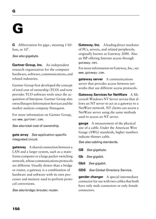 G
156
G
G Abbreviation for giga-, meaning 1 bil-
lion, or 109
.
See also gigabyte.
Gartner Group, Inc. An independent
research organization for the computer
hardware, software, communications, and
related industries.
Gartner Group first developed the concept
of total cost of ownership (TCO) and now
provides TCO software tools since the ac-
quisition of Interpose. Gartner Group also
owns Datapro Information Services and the
market analysis company Dataquest.
For more information on Gartner Group,
see www.gartner.com.
See also total cost of ownership.
gate array See application-specific
integrated circuit.
gateway A shared connection between a
LAN and a larger system, such as a main-
frame computer or a large packet-switching
network,whosecommunicationsprotocols
are different. Usually slower than a bridge
or router, a gateway is a combination of
hardware and software with its own pro-
cessor and memory used to perform proto-
col conversions.
See also bridge; brouter; router.
Gateway, Inc. Aleadingdirect-marketer
of PCs, servers, and related peripherals,
originally known as Gateway 2000. Also
an ISP offering Internet access through
gateway.net.
For more information on Gateway, Inc., see
www.gateway.com.
gateway server A communications
server that provides access between net-
works that use different access protocols.
Gateway Services for NetWare A Mi-
crosoft Windows NT Server service that al-
lows an NT server to act as a gateway to a
NetWare network. NT clients can access a
NetWare server using the same methods
used to access an NT server.
gauge A measurement of the physical
size of a cable. Under the American Wire
Gauge (AWG) standards, higher numbers
indicate thinner cable.
See also cabling standards.
GB See gigabyte.
Gb See gigabit.
Gbit See gigabit.
GDS See Global Directory Service.
gender changer A special intermediary
connector for use with two cables that both
have only male connectors or only female
connectors.
2461book Page 156 Thursday, May 4, 2000 11:59 AM
Copyright © 2000 SYBEX Inc., Alameda, CA. www.sybex.com
 