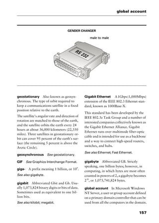 157
global account
GENDER CHANGER
geostationary Also known as geosyn-
chronous. The type of orbit required to
keep a communications satellite in a fixed
position relative to the earth.
The satellite's angular rate and direction of
rotation are matched to those of the earth,
and the satellite orbits the earth every 24
hours at about 36,000 kilometers (22,350
miles). Three satellites in geostationary or-
bit can cover 95 percent of the earth's sur-
face (the remaining 5 percent is above the
Arctic Circle).
geosynchronous See geostationary.
GIF See Graphics Interchange Format.
giga- A prefix meaning 1 billion, or 109
.
See also gigabyte.
gigabit Abbreviated Gbit and Gb. Usu-
ally 1,073,824 binary digits or bits of data.
Sometimes used as equivalent to one bil-
lion bits.
See also kilobit; megabit.
Gigabit Ethernet A1Gbps(1,000Mbps)
extension of the IEEE 802.3 Ethernet stan-
dard, known as 1000Base-X.
This standard has been developed by the
IEEE 802.3z Task Group and a number of
interested companies collectively known as
the Gigabit Ethernet Alliance. Gigabit
Ethernet runs over multimode fiber-optic
cable and is intended for use as a backbone
and a way to connect high-speed routers,
switches, and hubs.
See also Ethernet; Fast Ethernet.
gigabyte Abbreviated GB. Strictly
speaking, one billion bytes; however, in
computing, in which bytes are most often
counted in powers of 2, a gigabyte becomes
230
, or 1,073,741,824 bytes.
global account In Microsoft Windows
NT Server, a user or group account defined
on a primary domain controller that can be
used from all the computers in the domain.
2461book Page 157 Thursday, May 4, 2000 11:59 AM
Copyright © 2000 SYBEX Inc., Alameda, CA. www.sybex.com
 