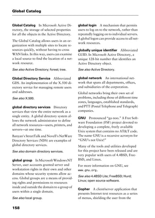 Global Catalog
158
Global Catalog In Microsoft Active Di-
rectory, the storage of selected properties
for all the objects in the Active Directory.
The Global Catalog allows users in an or-
ganization with multiple sites to locate re-
sources quickly, without having to cross
WAN links. In this way, users can examine
a local source to find the location of a net-
work resource.
See also Active Directory; forest; tree.
Global Directory Service Abbreviated
GDS. An implementation of the X.500 di-
rectory service for managing remote users
and addresses.
See also X.500.
global directory services Directory
services that view the entire network as a
single entity. A global directory system al-
lows the network administrator to define
all network resources—users, printers, and
servers—at one time.
Banyan's StreetTalk and Novell's NetWare
Directory Services (NDS) are examples of
global directory services.
See also domain directory services.
global group InMicrosoftWindowsNT
Server, user accounts granted server and
workstation rights in their own and other
domains whose security systems allow ac-
cess. Global groups are a means of provid-
ing rights and permissions to resources
inside and outside the domain to a group of
users within a single domain.
See also local group.
global login A mechanism that permits
users to log on to the network, rather than
repeatedly logging on to individual servers.
A global logon can provide access to all net-
work resources.
globally unique identifier Abbreviated
GUID. In Microsoft Active Directory, a
unique 128-bit number that identifies an
Active Directory object.
See also Active Directory.
global network An international net-
work that spans all departments, offices,
and subsidiaries of the corporation.
Global networks bring their own set of
problems, including those of different time
zones, languages, established standards,
and PTT (Postal Telephone and Telegraph)
companies.
GNU Pronounced “ga-noo.” A Free Soft-
ware Foundation (FSF) project devoted to
developing a complete, freely available
Unix system that contains no AT&T code.
The name GNU is a recursive acronym for
“GNU’s not Unix!”
Many of the tools and utilities developed
for this project have been released and are
very popular with users of 4.4BSD, Free-
BSD, and Linux.
For more information on GNU, see
www.gnu.org.
See also 4.4BSD Lite; FreeBSD; Hurd;
Linux; open source software.
Gopher A client/server application that
presents Internet text resources as a series
of menus, shielding the user from the
2461book Page 158 Thursday, May 4, 2000 11:59 AM
Copyright © 2000 SYBEX Inc., Alameda, CA. www.sybex.com
 