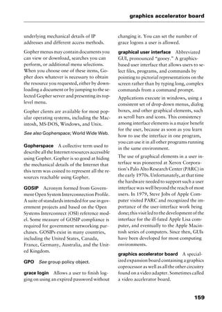 159
graphics accelerator board
underlying mechanical details of IP
addresses and different access methods.
Gopher menus may contain documents you
can view or download, searches you can
perform, or additional menu selections.
When you choose one of these items, Go-
pher does whatever is necessary to obtain
the resource you requested, either by down-
loading a document or by jumping to the se-
lected Gopher server and presenting its top-
level menu.
Gopher clients are available for most pop-
ular operating systems, including the Mac-
intosh, MS-DOS, Windows, and Unix.
See also Gopherspace; World Wide Web.
Gopherspace A collective term used to
describe all the Internet resources accessible
using Gopher. Gopher is so good at hiding
the mechanical details of the Internet that
this term was coined to represent all the re-
sources reachable using Gopher.
GOSIP Acronym formed from Govern-
ment Open System Interconnection Profile.
A suite of standards intended for use in gov-
ernment projects and based on the Open
Systems Interconnect (OSI) reference mod-
el. Some measure of GOSIP compliance is
required for government networking pur-
chases. GOSIPs exist in many countries,
including the United States, Canada,
France, Germany, Australia, and the Unit-
ed Kingdom.
GPO See group policy object.
grace login Allows a user to finish log-
ging on using an expired password without
changing it. You can set the number of
grace logons a user is allowed.
graphical user interface Abbreviated
GUI, pronounced “gooey.” A graphics-
based user interface that allows users to se-
lect files, programs, and commands by
pointing to pictorial representations on the
screen rather than by typing long, complex
commands from a command prompt.
Applications execute in windows, using a
consistent set of drop-down menus, dialog
boxes, and other graphical elements, such
as scroll bars and icons. This consistency
among interface elements is a major benefit
for the user, because as soon as you learn
how to use the interface in one program,
you can use it in all other programs running
in the same environment.
The use of graphical elements in a user in-
terface was pioneered at Xerox Corpora-
tion's Palo Alto Research Center (PARC) in
the early 1970s. Unfortunately, at that time
the hardware needed to support such a user
interface was well beyond the reach of most
users. In 1979, Steve Jobs of Apple Com-
puter visited PARC and recognized the im-
portance of the user-interface work being
done; this visit led to the development of the
interface for the ill-fated Apple Lisa com-
puter, and eventually to the Apple Macin-
tosh series of computers. Since then, GUIs
have been developed for most computing
environments.
graphics accelerator board A special-
ized expansion board containing a graphics
coprocessor as well as all the other circuitry
found on a video adapter. Sometimes called
a video accelerator board.
2461book Page 159 Thursday, May 4, 2000 11:59 AM
Copyright © 2000 SYBEX Inc., Alameda, CA. www.sybex.com
 