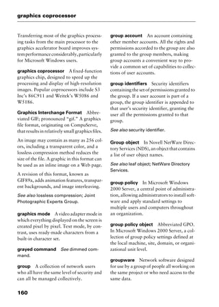 graphics coprocessor
160
Transferring most of the graphics process-
ing tasks from the main processor to the
graphics accelerator board improves sys-
temperformanceconsiderably,particularly
for Microsoft Windows users.
graphics coprocessor Afixed-function
graphics chip, designed to speed up the
processing and display of high-resolution
images. Popular coprocessors include S3
Inc’s 86C911 and Weitek’s W5086 and
W5186.
Graphics Interchange Format Abbre-
viated GIF; pronounced “gif.” A graphics
file format, originating on CompuServe,
that results in relatively small graphics files.
An image may contain as many as 256 col-
ors, including a transparent color, and a
lossless compression method reduces the
size of the file. A graphic in this format can
be used as an inline image on a Web page.
A revision of this format, known as
GIF89a, adds animation features, transpar-
ent backgrounds, and image interleaving.
See also lossless compression; Joint
Photographic Experts Group.
graphics mode A video adapter mode in
which everything displayed on the screen is
created pixel by pixel. Text mode, by con-
trast, uses ready-made characters from a
built-in character set.
grayed command See dimmed com-
mand.
group A collection of network users
who all have the same level of security and
can all be managed collectively.
group account An account containing
other member accounts. All the rights and
permissions accorded to the group are also
granted to the group members, making
group accounts a convenient way to pro-
vide a common set of capabilities to collec-
tions of user accounts.
group identifiers Security identifiers
containing the set of permissions granted to
the group. If a user account is part of a
group, the group identifier is appended to
that user’s security identifier, granting the
user all the permissions granted to that
group.
See also security identifier.
Group object In Novell NetWare Direc-
tory Services (NDS), an object that contains
a list of user object names.
See also leaf object; NetWare Directory
Services.
group policy In Microsoft Windows
2000 Server, a central point of administra-
tion, allowing administrators to install soft-
ware and apply standard settings to
multiple users and computers throughout
an organization.
group policy object Abbreviated GPO.
In Microsoft Windows 2000 Server, a col-
lection of group policy settings defined at
the local machine, site, domain, or organi-
zational unit level.
groupware Network software designed
for use by a group of people all working on
the same project or who need access to the
same data.
2461book Page 160 Thursday, May 4, 2000 11:59 AM
Copyright © 2000 SYBEX Inc., Alameda, CA. www.sybex.com
 