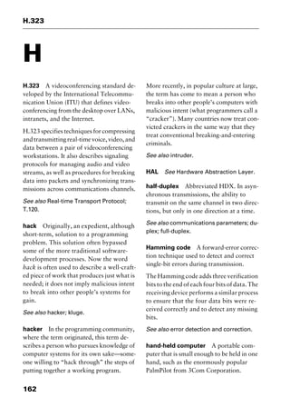 H.323
162
H
H.323 A videoconferencing standard de-
veloped by the International Telecommu-
nication Union (ITU) that defines video-
conferencing from the desktop over LANs,
intranets, and the Internet.
H.323 specifies techniques for compressing
and transmitting real-time voice, video, and
data between a pair of videoconferencing
workstations. It also describes signaling
protocols for managing audio and video
streams, as well as procedures for breaking
data into packets and synchronizing trans-
missions across communications channels.
See also Real-time Transport Protocol;
T.120.
hack Originally, an expedient, although
short-term, solution to a programming
problem. This solution often bypassed
some of the more traditional software-
development processes. Now the word
hack is often used to describe a well-craft-
ed piece of work that produces just what is
needed; it does not imply malicious intent
to break into other people’s systems for
gain.
See also hacker; kluge.
hacker In the programming community,
where the term originated, this term de-
scribes a person who pursues knowledge of
computer systems for its own sake—some-
one willing to “hack through” the steps of
putting together a working program.
More recently, in popular culture at large,
the term has come to mean a person who
breaks into other people’s computers with
malicious intent (what programmers call a
“cracker”). Many countries now treat con-
victed crackers in the same way that they
treat conventional breaking-and-entering
criminals.
See also intruder.
HAL See Hardware Abstraction Layer.
half-duplex Abbreviated HDX. In asyn-
chronous transmissions, the ability to
transmit on the same channel in two direc-
tions, but only in one direction at a time.
See also communications parameters; du-
plex; full-duplex.
Hamming code A forward-error correc-
tion technique used to detect and correct
single-bit errors during transmission.
The Hamming code adds three verification
bits to the end of each four bits of data. The
receiving device performs a similar process
to ensure that the four data bits were re-
ceived correctly and to detect any missing
bits.
See also error detection and correction.
hand-held computer A portable com-
puter that is small enough to be held in one
hand, such as the enormously popular
PalmPilot from 3Com Corporation.
2461book Page 162 Thursday, May 4, 2000 11:59 AM
Copyright © 2000 SYBEX Inc., Alameda, CA. www.sybex.com
 