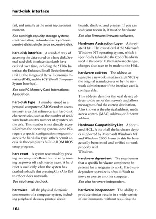 hard-disk interface
164
fail, and usually at the most inconvenient
moment.
See also high-capacity storage system;
mini-hard disk; redundant array of inex-
pensive disks; single large expensive disk.
hard-disk interface A standard way of
accessing the data stored on a hard disk. Sev-
eral hard-disk interface standards have
evolved over time, including the ST506 In-
terface, the Enhanced Small Device Interface
(ESDI), the Integrated Drive Electronics In-
terface(IDE),andtheSCSI(SmallComputer
System Interface).
See also PC Memory Card International
Association.
hard-disk type A number stored in a
personal computer’s CMOS random access
memory area that defines certain hard-disk
characteristics, such as the number of read/
write heads and the number of cylinders on
the disk. This number is not directly acces-
sible from the operating system. Some PCs
require a special configuration program to
access the hard-disk type; others permit ac-
cess via the computer’s built-in ROM BIOS
setup program.
hard reset A system reset made by press-
ing the computer’s Reset button or by turn-
ing the power off and then on again. A hard
reset is used only when the system has
crashedsobadlythatpressingCtrl+Alt+Del
to reboot does not work.
See also hang; deadlock.
hardware All the physical electronic
components of a computer system, includ-
ing peripheral devices, printed-circuit
boards, displays, and printers. If you can
stub your toe on it, it must be hardware.
See also firmware; liveware; software.
Hardware Abstraction Layer Abbrevi-
ated HAL. The lowest level of the Microsoft
Windows NT operating system, which is
specifically tailored to the type of hardware
used in the server. If the hardware changes,
changes also have to be made to the HAL.
hardware address The address as-
signed to a network interface card (NIC) by
the original manufacturer or by the net-
work administrator if the interface card is
configurable.
This address identifies the local device ad-
dress to the rest of the network and allows
messages to find the correct destination.
Also known as the physical address, media
access control (MAC) address, or Ethernet
address.
Hardware Compatibility List Abbrevi-
ated HCL. A list of all the hardware devic-
es supported by Microsoft Windows NT
and Windows 2000. Items on this list have
actually been tested and verified to work
properly with
Windows.
hardware dependent The requirement
that a specific hardware component be
present for a program to work. Hardware-
dependent software is often difficult to
move or port to another computer.
See also hardware independent.
hardware independent The ability to
produce similar results in a wide variety
of environments, without requiring the
2461book Page 164 Thursday, May 4, 2000 11:59 AM
Copyright © 2000 SYBEX Inc., Alameda, CA. www.sybex.com
 