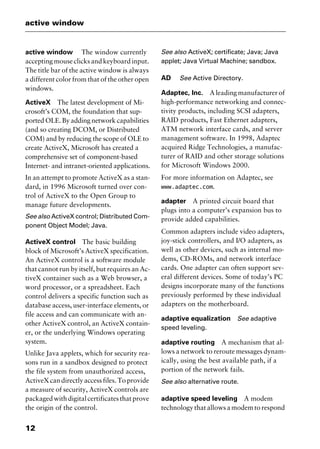active window
12
active window The window currently
accepting mouse clicks and keyboard input.
The title bar of the active window is always
a different color from that of the other open
windows.
ActiveX The latest development of Mi-
crosoft’s COM, the foundation that sup-
ported OLE. By adding network capabilities
(and so creating DCOM, or Distributed
COM) and by reducing the scope of OLE to
create ActiveX, Microsoft has created a
comprehensive set of component-based
Internet- and intranet-oriented applications.
In an attempt to promote ActiveX as a stan-
dard, in 1996 Microsoft turned over con-
trol of ActiveX to the Open Group to
manage future developments.
See also ActiveX control; Distributed Com-
ponent Object Model; Java.
ActiveX control The basic building
block of Microsoft’s ActiveX specification.
An ActiveX control is a software module
that cannot run by itself, but requires an Ac-
tiveX container such as a Web browser, a
word processor, or a spreadsheet. Each
control delivers a specific function such as
database access, user-interface elements, or
file access and can communicate with an-
other ActiveX control, an ActiveX contain-
er, or the underlying Windows operating
system.
Unlike Java applets, which for security rea-
sons run in a sandbox designed to protect
the file system from unauthorized access,
ActiveXcandirectlyaccessfiles.Toprovide
a measure of security, ActiveX controls are
packagedwithdigitalcertificatesthatprove
the origin of the control.
See also ActiveX; certificate; Java; Java
applet; Java Virtual Machine; sandbox.
AD See Active Directory.
Adaptec, Inc. A leading manufacturer of
high-performance networking and connec-
tivity products, including SCSI adapters,
RAID products, Fast Ethernet adapters,
ATM network interface cards, and server
management software. In 1998, Adaptec
acquired Ridge Technologies, a manufac-
turer of RAID and other storage solutions
for Microsoft Windows 2000.
For more information on Adaptec, see
www.adaptec.com.
adapter A printed circuit board that
plugs into a computer’s expansion bus to
provide added capabilities.
Common adapters include video adapters,
joy-stick controllers, and I/O adapters, as
well as other devices, such as internal mo-
dems, CD-ROMs, and network interface
cards. One adapter can often support sev-
eral different devices. Some of today’s PC
designs incorporate many of the functions
previously performed by these individual
adapters on the motherboard.
adaptive equalization See adaptive
speed leveling.
adaptive routing A mechanism that al-
lows a network to reroute messages dynam-
ically, using the best available path, if a
portion of the network fails.
See also alternative route.
adaptive speed leveling A modem
technology that allows a modem to respond
2461book Page 12 Thursday, May 4, 2000 11:59 AM
Copyright © 2000 SYBEX Inc., Alameda, CA. www.sybex.com
 
