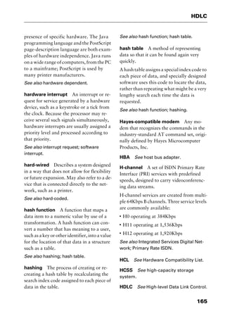 165
HDLC
presence of specific hardware. The Java
programming language and the PostScript
page-description language are both exam-
ples of hardware independence. Java runs
on a wide range of computers, from the PC
to a mainframe; PostScript is used by
many printer manufacturers.
See also hardware dependent.
hardware interrupt An interrupt or re-
quest for service generated by a hardware
device, such as a keystroke or a tick from
the clock. Because the processor may re-
ceive several such signals simultaneously,
hardware interrupts are usually assigned a
priority level and processed according to
that priority.
See also interrupt request; software
interrupt.
hard-wired Describes a system designed
in a way that does not allow for flexibility
or future expansion. May also refer to a de-
vice that is connected directly to the net-
work, such as a printer.
See also hard-coded.
hash function A function that maps a
data item to a numeric value by use of a
transformation. A hash function can con-
vert a number that has meaning to a user,
such as a key or other identifier, into a value
for the location of that data in a structure
such as a table.
See also hashing; hash table.
hashing The process of creating or re-
creating a hash table by recalculating the
search index code assigned to each piece of
data in the table.
See also hash function; hash table.
hash table A method of representing
data so that it can be found again very
quickly.
A hash table assigns a special index code to
each piece of data, and specially designed
software uses this code to locate the data,
rather than repeating what might be a very
lengthy search each time the data is
requested.
See also hash function; hashing.
Hayes-compatible modem Any mo-
dem that recognizes the commands in the
industry-standard AT command set, origi-
nally defined by Hayes Microcomputer
Products, Inc.
HBA See host bus adapter.
H-channel A set of ISDN Primary Rate
Interface (PRI) services with predefined
speeds, designed to carry videoconferenc-
ing data streams.
H-channel services are created from multi-
ple 64Kbps B channels. Three service levels
are commonly available:
I
H0 operating at 384Kbps
I
H11 operating at 1,536Kbps
I
H12 operating at 1,920Kbps
See also Integrated Services Digital Net-
work; Primary Rate ISDN.
HCL See Hardware Compatibility List.
HCSS See high-capacity storage
system.
HDLC See High-level Data Link Control.
2461book Page 165 Thursday, May 4, 2000 11:59 AM
Copyright © 2000 SYBEX Inc., Alameda, CA. www.sybex.com
 