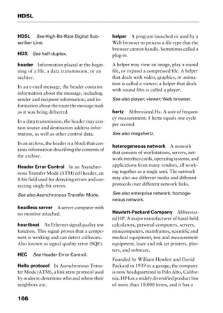 HDSL
166
HDSL See High-Bit-Rate Digital Sub-
scriber Line.
HDX See half-duplex.
header Information placed at the begin-
ning of a file, a data transmission, or an
archive.
In an e-mail message, the header contains
information about the message, including
sender and recipient information, and in-
formation about the route the message took
as it was being delivered.
In a data transmission, the header may con-
tain source and destination address infor-
mation, as well as other control data.
In an archive, the header is a block that con-
tains information describing the contents of
the archive.
Header Error Control In an Asynchro-
nous Transfer Mode (ATM) cell header, an
8-bit field used for detecting errors and cor-
recting single-bit errors.
See also Asynchronous Transfer Mode.
headless server A server computer with
no monitor attached.
heartbeat An Ethernet signal quality test
function. This signal proves that a compo-
nent is working and can detect collisions.
Also known as signal quality error (SQE).
HEC See Header Error Control.
Hello protocol In Asynchronous Trans-
fer Mode (ATM), a link state protocol used
by nodes to determine who and where their
neighbors are.
helper A program launched or used by a
Web browser to process a file type that the
browser cannot handle. Sometimes called a
plug-in.
A helper may view an image, play a sound
file, or expand a compressed file. A helper
that deals with video, graphics, or anima-
tion is called a viewer; a helper that deals
with sound files is called a player.
See also player; viewer; Web browser.
hertz Abbreviated Hz. A unit of frequen-
cy measurement; 1 hertz equals one cycle
per second.
See also megahertz.
heterogeneous network A network
that consists of workstations, servers, net-
workinterfacecards,operatingsystems,and
applications from many vendors, all work-
ing together as a single unit. The network
may also use different media and different
protocols over different network links.
See also enterprise network; homoge-
neous network.
Hewlett-Packard Company Abbreviat-
ed HP. A major manufacturer of hand-held
calculators, personal computers, servers,
minicomputers, mainframes, scientific and
medical equipment, test and measurement
equipment, laser and ink jet printers, plot-
ters, and software.
Founded by William Hewlett and David
Packard in 1939 in a garage, the company
is now headquartered in Palo Alto, Califor-
nia. HP has a widely diversified product line
of more than 10,000 items, and it has a
2461book Page 166 Thursday, May 4, 2000 11:59 AM
Copyright © 2000 SYBEX Inc., Alameda, CA. www.sybex.com
 
