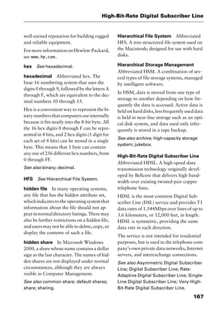 167
High-Bit-Rate Digital Subscriber Line
well-earned reputation for building rugged
and reliable equipment.
For more information on Hewlett-Packard,
see www.hp.com.
hex See hexadecimal.
hexadecimal Abbreviated hex. The
base-16 numbering system that uses the
digits 0 through 9, followed by the letters A
through F, which are equivalent to the dec-
imal numbers 10 through 15.
Hex is a convenient way to represent the bi-
nary numbers that computers use internally
because it fits neatly into the 8-bit byte. All
the 16 hex digits 0 through F can be repre-
sented in 4 bits, and 2 hex digits (1 digit for
each set of 4 bits) can be stored in a single
byte. This means that 1 byte can contain
any one of 256 different hex numbers, from
0 through FF.
See also binary; decimal.
HFS See Hierarchical File System.
hidden file In many operating systems,
any file that has the hidden attribute set,
whichindicatestotheoperatingsystemthat
information about the file should not ap-
pearinnormaldirectorylistings.Theremay
also be further restrictions on a hidden file,
and users may not be able to delete, copy, or
display the contents of such a file.
hidden share In Microsoft Windows
2000, a share whose name contains a dollar
sign as the last character. The names of hid-
den shares are not displayed under normal
circumstances, although they are always
visible in Computer Management.
See also common share; default shares;
share; sharing.
Hierarchical File System Abbreviated
HFS. A tree-structured file system used on
the Macintosh; designed for use with hard
disks.
Hierarchical Storage Management
Abbreviated HSM. A combination of sev-
eral types of file-storage systems, managed
by intelligent software.
In HSM, data is moved from one type of
storage to another depending on how fre-
quently the data is accessed. Active data is
held on hard disks, less frequently used data
is held in near-line storage such as an opti-
cal disk system, and data used only infre-
quently is stored in a tape backup.
See also archive; high-capacity storage
system; jukebox.
High-Bit-Rate Digital Subscriber Line
Abbreviated HDSL. A high-speed data
transmission technology originally devel-
oped by Bellcore that delivers high band-
width over existing twisted-pair copper
telephone lines.
HDSL is the most common Digital Sub-
scriber Line (DSL) service and provides T1
data rates of 1.544Mbps over lines of up to
3.6 kilometers, or 12,000 feet, in length.
HDSL is symmetric, providing the same
data rate in each direction.
The service is not intended for residential
purposes, but is used in the telephone com-
pany’s own private data networks, Internet
servers, and interexchange connections.
See also Asymmetric Digital Subscriber
Line; Digital Subscriber Line; Rate-
Adaptive Digital Subscriber Line; Single-
Line Digital Subscriber Line; Very-High-
Bit-Rate Digital Subscriber Line.
2461book Page 167 Thursday, May 4, 2000 11:59 AM
Copyright © 2000 SYBEX Inc., Alameda, CA. www.sybex.com
 