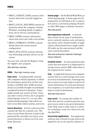 HMA
170
I
HKEY_CURENT_USER contains infor-
mation about the currently logged on
user.
I
HKEY_LOCAL_MACHINE contains in-
formation about the computer running
Windows, including details of applica-
tions, device drivers, and hardware.
I
HKEY_USERS contains information
about each active user with a user profile.
I
HKEY_CURRENT_CONFIG contains
details about the current system
configuration.
I
HKEY_DYN_DATA contains informa-
tion about plug-and-play devices on the
system.
You can view and edit the Registry using
the regedit.exe program.
See also key; sub-key.
HMA See high memory area.
holy wars A fundamentally unresolv-
able computer-related argument, in which
the participants spend most of their time
trying to establish often wildly personal
choices as carefully thought out and deeply
considered technical evaluations. Topics
might include any version of Unix versus
any other version of Unix, the C program-
ming language versus C++ (or any other
programming language), big endian sys-
tems versus little endian systems, and so on.
home directory InUnix,adirectorythat
contains the files for a specific user. The
name of your home directory is kept in the
password file, and when you log in, your
current directory is always set to be your
home directory.
home page On the World Wide Web, an
initial starting page. A home page may be
prepared by an individual or by a corpora-
tion and is a convenient jumping-off point
to other Web pages or Internet resources.
See also portal.
homogeneous network A network
that consists of one type of workstation,
server, network interface card, and operat-
ing system, with a limited number of appli-
cations, all purchased from a single vendor.
All nodes use the same protocol and the
same control procedures.
See also enterprise network; heteroge-
neous network.
hooked vector An intercepted interrupt
vector that now points to a replacement in-
terrupt service routine (ISR) rather than to
the original service routine.
hop A single link between two computer
systems that an e-mail message must cross
on its way to its destination. A message may
have to pass over many hops to reach its ul-
timate destination; if it must pass between
five computers, it is said to have taken four
hops to reach its destination.
See also hop count.
hop count In routing, the number of
links that must be crossed to get from any
given source node to any given destination
node. Hop count is often used as a metric
for evaluating a route for a least-cost rout-
ing algorithm.
horizontal application Anyapplication
software that is broad in scope and not de-
signed for use in one specific industry or
2461book Page 170 Thursday, May 4, 2000 11:59 AM
Copyright © 2000 SYBEX Inc., Alameda, CA. www.sybex.com
 