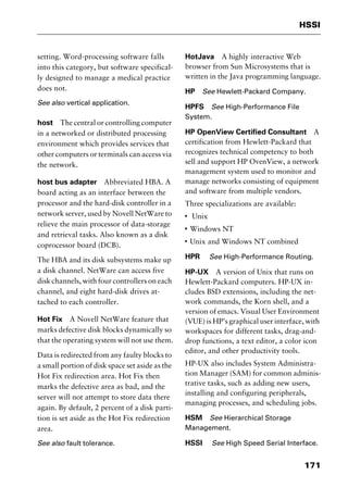 171
HSSI
setting. Word-processing software falls
into this category, but software specifical-
ly designed to manage a medical practice
does not.
See also vertical application.
host The central or controlling computer
in a networked or distributed processing
environment which provides services that
other computers or terminals can access via
the network.
host bus adapter Abbreviated HBA. A
board acting as an interface between the
processor and the hard-disk controller in a
network server, used by Novell NetWare to
relieve the main processor of data-storage
and retrieval tasks. Also known as a disk
coprocessor board (DCB).
The HBA and its disk subsystems make up
a disk channel. NetWare can access five
disk channels, with four controllers on each
channel, and eight hard-disk drives at-
tached to each controller.
Hot Fix A Novell NetWare feature that
marks defective disk blocks dynamically so
that the operating system will not use them.
Data is redirected from any faulty blocks to
a small portion of disk space set aside as the
Hot Fix redirection area. Hot Fix then
marks the defective area as bad, and the
server will not attempt to store data there
again. By default, 2 percent of a disk parti-
tion is set aside as the Hot Fix redirection
area.
See also fault tolerance.
HotJava A highly interactive Web
browser from Sun Microsystems that is
written in the Java programming language.
HP See Hewlett-Packard Company.
HPFS See High-Performance File
System.
HP OpenView Certified Consultant A
certification from Hewlett-Packard that
recognizes technical competency to both
sell and support HP OvenView, a network
management system used to monitor and
manage networks consisting of equipment
and software from multiple vendors.
Three specializations are available:
I
Unix
I
Windows NT
I
Unix and Windows NT combined
HPR See High-Performance Routing.
HP-UX A version of Unix that runs on
Hewlett-Packard computers. HP-UX in-
cludes BSD extensions, including the net-
work commands, the Korn shell, and a
version of emacs. Visual User Environment
(VUE) is HP’s graphical user interface, with
workspaces for different tasks, drag-and-
drop functions, a text editor, a color icon
editor, and other productivity tools.
HP-UX also includes System Administra-
tion Manager (SAM) for common adminis-
trative tasks, such as adding new users,
installing and configuring peripherals,
managing processes, and scheduling jobs.
HSM See Hierarchical Storage
Management.
HSSI See High Speed Serial Interface.
2461book Page 171 Thursday, May 4, 2000 11:59 AM
Copyright © 2000 SYBEX Inc., Alameda, CA. www.sybex.com
 