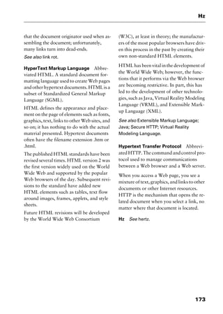 173
Hz
that the document originator used when as-
sembling the document; unfortunately,
many links turn into dead-ends.
See also link rot.
HyperText Markup Language Abbre-
viated HTML. A standard document for-
matting language used to create Web pages
and other hypertext documents. HTML is a
subset of Standardized General Markup
Language (SGML).
HTML defines the appearance and place-
ment on the page of elements such as fonts,
graphics, text, links to other Web sites, and
so on; it has nothing to do with the actual
material presented. Hypertext documents
often have the filename extension .htm or
.html.
The published HTML standards have been
revised several times. HTML version 2 was
the first version widely used on the World
Wide Web and supported by the popular
Web browsers of the day. Subsequent revi-
sions to the standard have added new
HTML elements such as tables, text flow
around images, frames, applets, and style
sheets.
Future HTML revisions will be developed
by the World Wide Web Consortium
(W3C), at least in theory; the manufactur-
ers of the most popular browsers have driv-
en this process in the past by creating their
own non-standard HTML elements.
HTML has been vital in the development of
the World Wide Web; however, the func-
tions that it performs via the Web browser
are becoming restrictive. In part, this has
led to the development of other technolo-
gies, such as Java, Virtual Reality Modeling
Language (VRML), and Extensible Mark-
up Language (XML).
See also Extensible Markup Language;
Java; Secure HTTP; Virtual Reality
Modeling Language.
Hypertext Transfer Protocol Abbrevi-
ated HTTP. The command and control pro-
tocol used to manage communications
between a Web browser and a Web server.
When you access a Web page, you see a
mixture of text, graphics, and links to other
documents or other Internet resources.
HTTP is the mechanism that opens the re-
lated document when you select a link, no
matter where that document is located.
Hz See hertz.
2461book Page 173 Thursday, May 4, 2000 11:59 AM
Copyright © 2000 SYBEX Inc., Alameda, CA. www.sybex.com
 