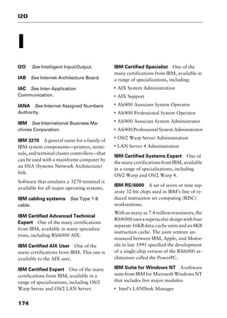 I2O
174
I
I2O See Intelligent Input/Output.
IAB See Internet Architecture Board.
IAC See Inter-Application
Communication.
IANA See Internet Assigned Numbers
Authority.
IBM See International Business Ma-
chines Corporation.
IBM 3270 A general name for a family of
IBM system components—printers, termi-
nals, and terminal cluster controllers—that
can be used with a mainframe computer by
an SNA (Systems Network Architecture)
link.
Software that emulates a 3270 terminal is
available for all major operating systems.
IBM cabling systems See Type 1-9
cable.
IBM Certified Advanced Technical
Expert One of the many certifications
from IBM, available in many specializa-
tions, including RS/6000 AIX.
IBM Certified AIX User One of the
many certifications from IBM. This one is
available to the AIX user.
IBM Certified Expert One of the many
certifications from IBM, available in a
range of specializations, including OS/2
Warp Server and OS/2 LAN Server.
IBM Certified Specialist One of the
many certifications from IBM, available in
a range of specializations, including:
I
AIX System Administration
I
AIX Support
I
AS/400 Associate System Operator
I
AS/400 Professional System Operator
I
AS/400 Associate System Administrator
I
AS/400 Professional System Administrator
I
OS/2 Warp Server Administration
I
LAN Server 4 Administration
IBM Certified Systems Expert One of
the many certifications from IBM, available
in a range of specializations, including
OS/2 Warp and OS/2 Warp 4.
IBM RS/6000 A set of seven or nine sep-
arate 32-bit chips used in IBM’s line of re-
duced instruction set computing (RISC)
workstations.
With as many as 7.4 million transistors, the
RS/6000usesasuperscalardesignwithfour
separate 16KB data-cache units and an 8KB
instruction cache. The joint venture an-
nounced between IBM, Apple, and Motor-
ola in late 1991 specified the development
of a single-chip version of the RS/6000 ar-
chitecture called the PowerPC.
IBM Suite for Windows NT Asoftware
suite from IBM for Microsoft Windows NT
that includes five major modules:
I
Intel’s LANDesk Manager
2461book Page 174 Thursday, May 4, 2000 11:59 AM
Copyright © 2000 SYBEX Inc., Alameda, CA. www.sybex.com
 