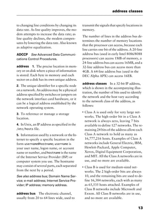 13
address classes
to changing line conditions by changing its
data rate. As line quality improves, the mo-
dem attempts to increase the data rate; as
line quality declines, the modem compen-
sates by lowering the data rate. Also known
as adaptive equalization.
ADCCP See Advanced Data Communi-
cations Control Procedures.
address 1. The precise location in mem-
ory or on disk where a piece of information
is stored. Each byte in memory and each
sector on a disk has its own unique address.
2. The unique identifier for a specific node
on a network. An address may be a physical
address specified by switches or jumpers on
the network interface card hardware, or it
can be a logical address established by the
network operating system.
3. To reference or manage a storage
location.
4. In Unix, an IP address as specified in the
/etc/hosts file.
5. Information used by a network or the In-
ternet to specify a specific location in the
form username@hostname; username is
your user name, logon name, or account
name or number, and hostname is the name
of the Internet Service Provider (ISP) or
computer system you use. The hostname
may consist of several parts, each separated
from the next by a period.
See also address bus; Domain Name Ser-
vice; e-mail address; Internet Service Pro-
vider; IP address; memory address.
address bus The electronic channel,
usually from 20 to 64 lines wide, used to
transmit the signals that specify locations in
memory.
The number of lines in the address bus de-
termines the number of memory locations
that the processor can access, because each
line carries one bit of the address. A 20-line
address bus (used in early Intel 8086/8088
processors) can access 1MB of memory, a
24-line address bus can access 16MB, and a
32-line address bus can access more than
4GB. A 64-line address bus (used in the
DEC Alpha APX) can access 16EB.
address classes In a 32-bit IP address,
which is shown in the accompanying illus-
tration, the number of bits used to identify
the network and the host vary according
to the network class of the address, as
follows:
I
Class A is used only for very large net-
works. The high-order bit in a Class A
network is always zero, leaving 7 bits
available to define 127 networks. The re-
maining 24 bits of the address allow each
Class A network to hold as many as
16,777,216 hosts. Examples of Class A
networks include General Electric, IBM,
Hewlett-Packard, Apple Computer,
Xerox, Digital Equipment Corporation,
and MIT. All the Class A networks are in
use, and no more are available.
I
Class B is used for medium-sized net-
works. The 2 high-order bits are always
10, and the remaining bits are used to de-
fine 16,384 networks, each with as many
as 65,535 hosts attached. Examples of
Class B networks include Microsoft and
Exxon. All Class B networks are in use,
and no more are available.
2461book Page 13 Thursday, May 4, 2000 11:59 AM
Copyright © 2000 SYBEX Inc., Alameda, CA. www.sybex.com
 