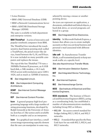 175
IEEE standards
I
Lotus Domino
I
IBM’s DB2 Universal Database (UDB)
I
IBM’s eNetwork Communications Server
I
IBM’s ADSTAR Distributed Storage
Manager (ADSM)
The suite is available in both department
and enterprise versions.
IBM ThinkPad Aseriesofinnovativeand
popular notebook computers from IBM.
The ThinkPad first introduced the touch-
sensitive dual-button pointing stick (called
a TrackPoint), the pencil-eraser–like de-
vice, found between the G, H, and B keys.
It is now included on many portable com-
puters and replaces the mouse.
The top-of-the-line ThinkPad 770 runs a
300MHz Pentium II processor, an 8.1GB
hard disk, a 56K modem, a 14.1-inch
SVGA screen with resolutions up to 1280 ×
1024, and as much as 320MB of memory.
IC See integrated circuit.
ICA See Independent Computing
Architecture.
ICMP See Internet Control Message
Protocol.
ICP See Internet Content Provider.
Icon A general-purpose high-level pro-
gramming language with a large number of
string-processing functions, developed by
Ralph Griswold at the University of Arizo-
na. Icon has a C-like syntax and is available
both as a compiler and as an interpreter.
icon In a graphical user interface, a small
screenimagerepresentingaspecificelement
that the user can manipulate in some way,
selected by moving a mouse or another
pointing device.
An icon can represent an application, a
document, embedded and linked objects, a
hard disk drive, or several programs col-
lected in a group.
IDE See Integrated Drive Electronics.
identity In Microsoft Outlook Express, a
feature that allows you to create multiple
accounts so that you can keep business and
personal e-mail associated with different
identities.
idle cell In Asynchronous Transfer
Mode, a cell transmitted purely to keep net-
work traffic at a specific level.
See also Asynchronous Transfer Mode.
IDS See Intrusion Detection System.
IDT See Integrated Device Technology,
Inc.
IE See Internet Explorer.
IEC See Interexchange Carrier.
IEEE See Institute of Electrical and Elec-
tronics Engineers.
IEEE standards The Institute of Electri-
cal and Electronics Engineers (IEEE), acting
as a coordinating body, has established a
number of telecommunications standards,
including Group 802 as follows:
I
802.1D An access-control standard for
bridges linking 802.3, 802.4, and 802.5
networks.
I
802.2 A standard that specifies the Data
Link layer for use with 802.3, 802.4, and
802.5 networks.
2461book Page 175 Thursday, May 4, 2000 11:59 AM
Copyright © 2000 SYBEX Inc., Alameda, CA. www.sybex.com
 