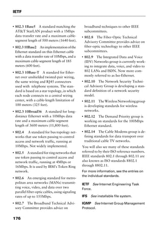 IETF
176
I
802.3 1Base5 A standard matching the
AT&T StarLAN product with a 1Mbps
data transfer rate and a maximum cable-
segment length of 500 meters (1640 feet).
I
802.310Base2 Animplementationofthe
Ethernet standard on thin Ethernet cable
with a data transfer rate of 10Mbps, and a
maximum cable-segment length of 185
meters (600 feet).
I
802.3 10Base-T A standard for Ether-
net over unshielded twisted-pair wiring,
the same wiring and RJ45 connectors
used with telephone systems. The stan-
dard is based on a star topology, in which
each node connects to a central wiring
center, with a cable-length limitation of
100 meters (325 feet).
I
802.3 10Broad36 A standard for long-
distance Ethernet with a 10Mbps data
rate and a maximum cable-segment
length of 3600 meters (11,800 feet).
I
802.4 A standard for bus topology net-
works that use token passing to control
access and network traffic, running at
10Mbps. Not widely implemented.
I
802.5 A standard for ring networks that
use token passing to control access and
network traffic, running at 4Mbps or
16Mbps. It is used by IBM’s Token Ring
network.
I
802.6 An emerging standard for metro-
politan area networks (MANs) transmit-
ting voice, video, and data over two
parallel fiber-optic cables, using signaling
rates of up to 155Mbps.
I
802.7 The Broadband Technical Advi-
sory Committee provides advice on
broadband techniques to other IEEE
subcommittees.
I
802.8 The Fiber-Optic Technical
Advisory Committee provides advice on
fiber-optic technology to other IEEE
subcommittees.
I
802.9 The Integrated Data and Voice
(IDV) Networks group is currently work-
ing to integrate data, voice, and video to
802 LANs and ISDN. Now more com-
monly referred to as Iso-Ethernet.
I
802.10 The Network Security Techni-
cal Advisory Group is developing a stan-
dard definition of a network security
model.
I
802.11 TheWirelessNetworkinggroup
is developing standards for wireless
networks.
I
802.12 The Demand Priority group is
working on standards for the 100Mbps
Ethernet standard.
I
802.14 The Cable Modems group is de-
fining standards for data transport over
traditional cable TV networks.
You will also see many of these standards
referred to by their ISO reference numbers.
IEEE standards 802.1 through 802.11 are
also known as ISO standards 8802.1
through 8802.11.
For more information, see the entries on
the individual standards.
IETF See Internet Engineering Task
Force.
IFS See installable file system.
IGMP See Internet Group Management
Protocol.
2461book Page 176 Thursday, May 4, 2000 11:59 AM
Copyright © 2000 SYBEX Inc., Alameda, CA. www.sybex.com
 