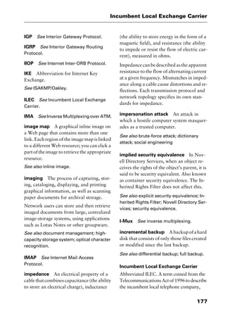177
Incumbent Local Exchange Carrier
IGP See Interior Gateway Protocol.
IGRP See Interior Gateway Routing
Protocol.
IIOP See Internet Inter-ORB Protocol.
IKE Abbreviation for Internet Key
Exchange.
See ISAKMP/Oakley.
ILEC See Incumbent Local Exchange
Carrier.
IMA See Inverse Multiplexing over ATM.
image map A graphical inline image on
a Web page that contains more than one
link. Each region of the image map is linked
to a different Web resource; you can click a
part of the image to retrieve the appropriate
resource.
See also inline image.
imaging The process of capturing, stor-
ing, cataloging, displaying, and printing
graphical information, as well as scanning
paper documents for archival storage.
Network users can store and then retrieve
imaged documents from large, centralized
image-storage systems, using applications
such as Lotus Notes or other groupware.
See also document management; high-
capacity storage system; optical character
recognition.
IMAP See Internet Mail Access
Protocol.
impedance An electrical property of a
cable that combines capacitance (the ability
to store an electrical charge), inductance
(the ability to store energy in the form of a
magnetic field), and resistance (the ability
to impede or resist the flow of electric cur-
rent), measured in ohms.
Impedance can be described as the apparent
resistance to the flow of alternating current
at a given frequency. Mismatches in imped-
ance along a cable cause distortions and re-
flections. Each transmission protocol and
network topology specifies its own stan-
dards for impedance.
impersonation attack An attack in
which a hostile computer system masquer-
ades as a trusted computer.
See also brute-force attack; dictionary
attack; social engineering
implied security equivalence In Nov-
ell Directory Services, when an object re-
ceives the rights of the object’s parent, it is
said to be security equivalent. Also known
as container security equivalence. The In-
herited Rights Filter does not affect this.
See also explicit security equivalence; In-
herited Rights Filter; Novell Directory Ser-
vices; security equivalence.
I-Mux See inverse multiplexing.
incremental backup Abackupofahard
disk that consists of only those files created
or modified since the last backup.
See also differential backup; full backup.
Incumbent Local Exchange Carrier
Abbreviated ILEC. A term coined from the
TelecommunicationsActof1996todescribe
the incumbent local telephone company,
2461book Page 177 Thursday, May 4, 2000 11:59 AM
Copyright © 2000 SYBEX Inc., Alameda, CA. www.sybex.com
 