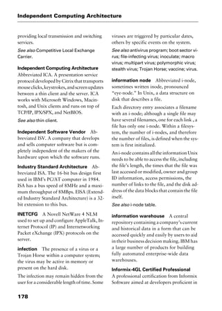 Independent Computing Architecture
178
providing local transmission and switching
services.
See also Competitive Local Exchange
Carrier.
Independent Computing Architecture
Abbreviated ICA. A presentation service
protocol developed by Citrix that transports
mouseclicks,keystrokes,andscreenupdates
between a thin client and the server. ICA
works with Microsoft Windows, Macin-
tosh, and Unix clients and runs on top of
TCP/IP, IPX/SPX, and NetBIOS.
See also thin client.
Independent Software Vendor Ab-
breviated ISV. A company that develops
and sells computer software but is com-
pletely independent of the makers of the
hardware upon which the software runs.
Industry Standard Architecture Ab-
breviated ISA. The 16-bit bus design first
used in IBM’s PC/AT computer in 1984.
ISA has a bus speed of 8MHz and a maxi-
mum throughput of 8MBps. EISA (Extend-
ed Industry Standard Architecture) is a 32-
bit extension to this bus.
INETCFG A Novell NetWare 4 NLM
used to set up and configure AppleTalk, In-
ternet Protocol (IP) and Internetworking
Packet eXchange (IPX) protocols on the
server.
infection The presence of a virus or a
Trojan Horse within a computer system;
the virus may be active in memory or
present on the hard disk.
The infection may remain hidden from the
user for a considerable length of time. Some
viruses are triggered by particular dates,
others by specific events on the system.
See also antivirus program; boot sector vi-
rus; file-infecting virus; inoculate; macro
virus; multipart virus; polymorphic virus;
stealth virus; Trojan Horse; vaccine; virus.
information node Abbreviated i-node,
sometimes written inode, pronounced
“eye-node.” In Unix, a data structure on
disk that describes a file.
Each directory entry associates a filename
with an i-node; although a single file may
have several filenames, one for each link , a
file has only one i-node. Within a filesys-
tem, the number of i-nodes, and therefore
the number of files, is defined when the sys-
tem is first initialized.
An i-node contains all the information Unix
needs to be able to access the file, including
the file’s length, the times that the file was
last accessed or modified, owner and group
ID information, access permissions, the
number of links to the file, and the disk ad-
dress of the data blocks that contain the file
itself.
See also i-node table.
information warehouse A central
repository containing a company’s current
and historical data in a form that can be
accessed quickly and easily by users to aid
in their business decision making. IBM has
a large number of products for building
fully automated enterprise-wide data
warehouses.
Informix-4GL Certified Professional
A professional certification from Informix
Software aimed at developers proficient in
2461book Page 178 Thursday, May 4, 2000 11:59 AM
Copyright © 2000 SYBEX Inc., Alameda, CA. www.sybex.com
 