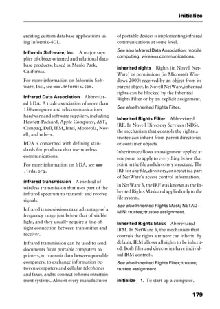 179
initialize
creating custom database applications us-
ing Informix-4GL.
Informix Software, Inc. A major sup-
plier of object-oriented and relational data-
base products, based in Menlo Park,
California.
For more information on Informix Soft-
ware, Inc., see www.informix.com.
Infrared Data Association Abbreviat-
ed IrDA. A trade association of more than
150 computer and telecommunications
hardware and software suppliers, including
Hewlett-Packard, Apple Computer, AST,
Compaq, Dell, IBM, Intel, Motorola, Nov-
ell, and others.
IrDA is concerned with defining stan-
dards for products that use wireless
communications.
For more information on IrDA, see www
.irda.org.
infrared transmission A method of
wireless transmission that uses part of the
infrared spectrum to transmit and receive
signals.
Infrared transmissions take advantage of a
frequency range just below that of visible
light, and they usually require a line-of-
sight connection between transmitter and
receiver.
Infrared transmission can be used to send
documents from portable computers to
printers, to transmit data between portable
computers, to exchange information be-
tween computers and cellular telephones
and faxes, and to connect to home entertain-
ment systems. Almost every manufacturer
of portable devices is implementing infrared
communications at some level.
See also Infrared Data Association; mobile
computing; wireless communications.
inherited rights Rights (in Novell Net-
Ware) or permissions (in Microsoft Win-
dows 2000) received by an object from its
parentobject.InNovellNetWare,inherited
rights can be blocked by the Inherited
Rights Filter or by an explicit assignment.
See also Inherited Rights Filter.
Inherited Rights Filter Abbreviated
IRF. In Novell Directory Services (NDS),
the mechanism that controls the rights a
trustee can inherit from parent directories
or container objects.
Inheritance allows an assignment applied at
one point to apply to everything below that
point in the file and directory structure. The
IRF for any file, directory, or object is a part
of NetWare’s access control information.
In NetWare 3, the IRF was known as the In-
herited Rights Mask and applied only to the
file system.
See also Inherited Rights Mask; NETAD-
MIN; trustee; trustee assignment.
Inherited Rights Mask Abbreviated
IRM. In NetWare 3, the mechanism that
controls the rights a trustee can inherit. By
default, IRM allows all rights to be inherit-
ed. Both files and directories have individ-
ual IRM controls.
See also Inherited Rights Filter; trustee;
trustee assignment.
initialize 1. To start up a computer.
2461book Page 179 Thursday, May 4, 2000 11:59 AM
Copyright © 2000 SYBEX Inc., Alameda, CA. www.sybex.com
 
